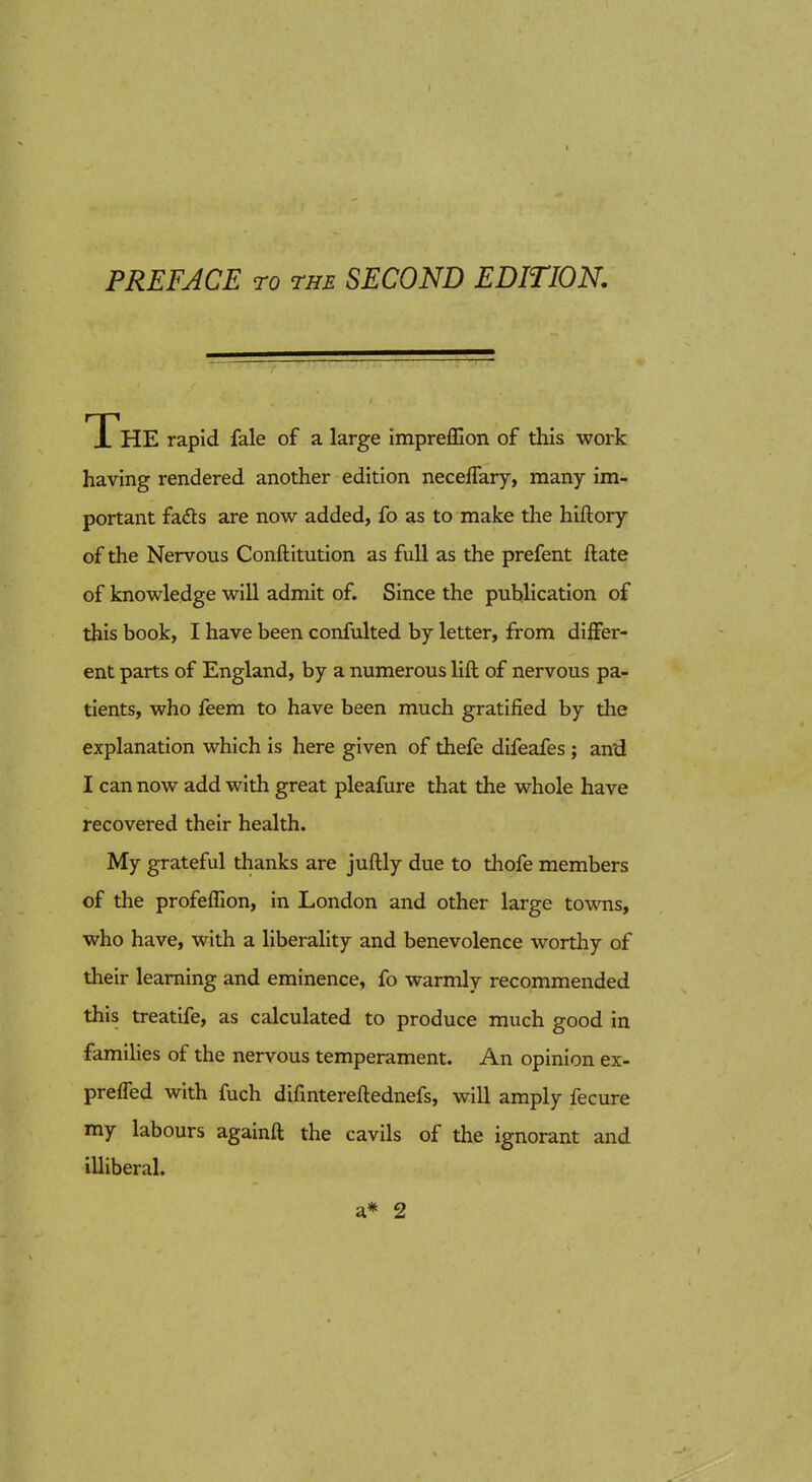 I PREFACE TO THE SECOND EDITION, The rapid fale of a large impreffion of this work having rendered another edition neceflary, many im- portant fads are now added, fo as to make the hiftory of the Nervous Conftitution as full as the prefent ftate of knowledge will admit of. Since the publication of this book, I have been confulted by letter, from differ- ent parts of England, by a numerous lift of nervous pa- tients, who feem to have been much gratified by the explanation which is here given of thefe difeafes ; an'd I can now add with great pleafure that the whole have recovered their health. My grateful thanks are juftly due to thofe members of the profeffion, in London and other large towTis, who have, with a liberahty and benevolence worthy of their learning and eminence, fo warmly recommended this treatife, as calculated to produce much good in families of the nervous temperament. An opinion ex- preffed with fuch difintereftednefs, will amply fecure my labours againft the cavils of the ignorant and illiberal. a* 2