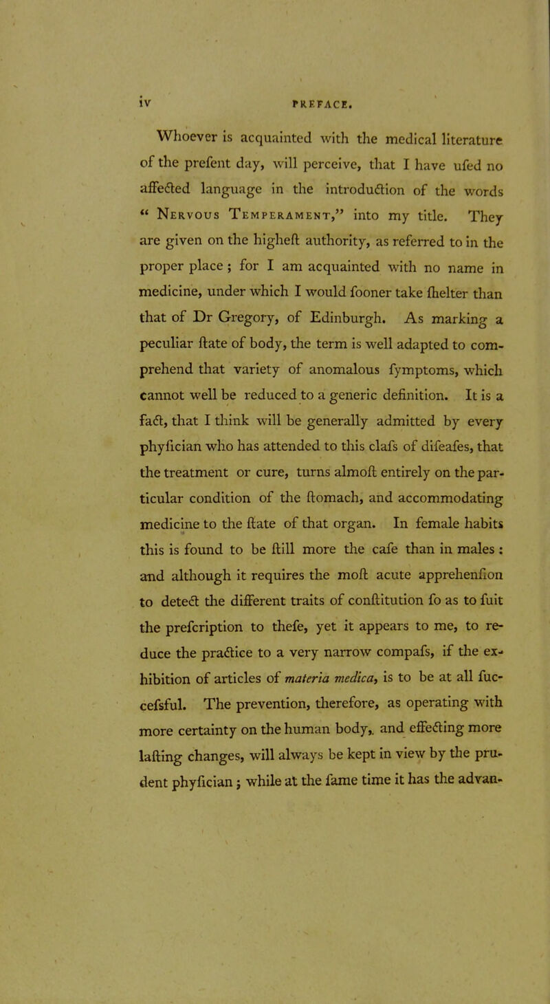 Whoever is acquainted with the medical literature of the prefent day, will perceive, that I have ufed no afFefted language in the introdudion of the words  Nervous Temperament, into my title. They are given on the higheft authority, as referred to in the proper place; for I am acquainted with no name in medicine, under which I would fooner take (helter than that of Dr Gregory, of Edinburgh. As marking a peculiar ftate of body, the term is well adapted to com- prehend tliat variety of anomalous fymptoms, which cannot well be reduced to a generic definition. It is a fadt, that I think will be generally admitted by every phyfician who has attended to this clafs of difeafes, that the treatment or cure, turns almoft entirely on the par- ticular condition of the ftomach, and accommodating medicine to the ftate of that organ. In female habits this is found to be ftill more the cafe than in males: and although it requires the moft acute apprehenfion to detedt the different traits of conftitution fo as to fuit the prefcription to thefe, yet it appears to me, to re- duce the pradice to a very narrow compafs, if tl:ie ex- hibition of articles of materia medica, is to be at all fuc- cefsful. The prevention, therefore, as operating with more certainty on the human body,, and efFefling more lafting changes, will always be kept in view by the pru- dent phyfician j while at the fame time it has the advan-