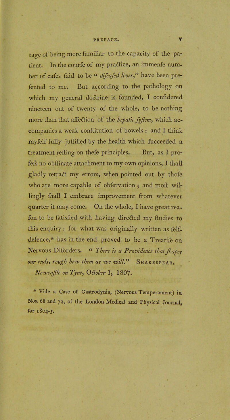 PREFACE. ▼ tage of being more familiar to the capacity of the pa- tient. In the courfe of my pradlice, an immenfe num- ber of cafes faid to be difeafed livery' have been pre- fented to me. But according to the pathology on which my general dodrine is founded, I confidered nineteen out of twenty of the whole, to be nothing more than that afFedlion of the hepatic f^Jlem, which ac- companies a weak conftitution of bowels : and I think myfelf fully juftified by the health which fucceeded a treatment refting on thefe principles. But, as I pro- fefs no obftinate attachment to my own opinions, I fliall gladly retraft my errors, when pointed out by thofe who are more capable of obfervation j and moft wil- lingly fhall I embrace improvement from whatever quarter it may come. On the whole, I have great rea- fon to be fatisfied with having diredled my ftudies to this enquiry : for what was originally written as felf- defence,* has in the end proved to be a Treatife on Nervous Diforders. There is a Providence that Jhapes our ends, rough henu them as ive <ivi/L Shakespear, Neivca/lle on Tyne, OSober 1, 1807. * Vide a Case of Gastrodynia, (Nervous Temperament) ia Nos. 68 and 7a, of the London Medical and Physical Journal, for 1804-5.