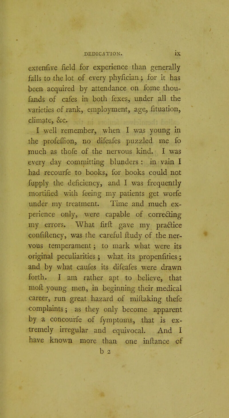extenfive field for experience than generally falls to the lot of every phyfician; for it has been acquired by attendance on fome thou- fands of cafes in both fexes, under all the varieties of rank, employment, age^ fituation, climate, &c. I well remember, when I was young in the profeffion, no difeafes puzzled me fo much as thofe of the nervous kind. I was every day committing blunders : in vain I had recourfe to books, for books could not fupply the deficiency, and I was frequently mortified with feeing my patients get worfe under my treatment. Time and much ex- perience only, were capable of correcting my errors. What firft gave my pradice confiftency, was the careful ftudy of the ner- vous temperament; to mark what were its original peculiarities; what its propenfities; and by what caufes its difeafes were drawn forth. I am rather apt to believe, that mofl young men, in beginning their medical career, run great hazard of miftaking thefe complaints; as they only become apparent by a concourfe of fymptoms, that is ex- tremely irregular and equivocal. And I have known more than one inflance of b 2