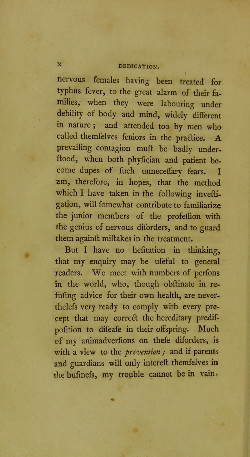 nervous females having been treated for typhus fever, to the great alarm of their fa- milies, when they were labouring under debility of body and mind, widely different in nature; and attended too by men who called themfelves feniors in the pradice. A prevailing contagion muft be badly under- ftood, when both phyfician and patient be- come dupes of fuch unneceffary fears. I am, therefore, in hopes, that the method which I have taken in the following invefti- gation, will fomewhat contribute to familiarize the junior members of the profelhon with the genius of nervous diforders, and to guard them againft miftakes in the treatment. But I have no hefitation in thinking, that my enquiry may be ufeful to general readers. We meet with numbers of perfons in the world, who, though obftinate in re- fufing advice for their own health, are never- thelefs very ready to comply with every pre- cept that may corred the hereditary predif- pofition to difeafe in their offspring. Much of my animadverfions on thefe diforders, is with a view to the prevention ; and if parents and guardians will only intereit themfelves in the bufmefs, my trouble cannot be in vain.