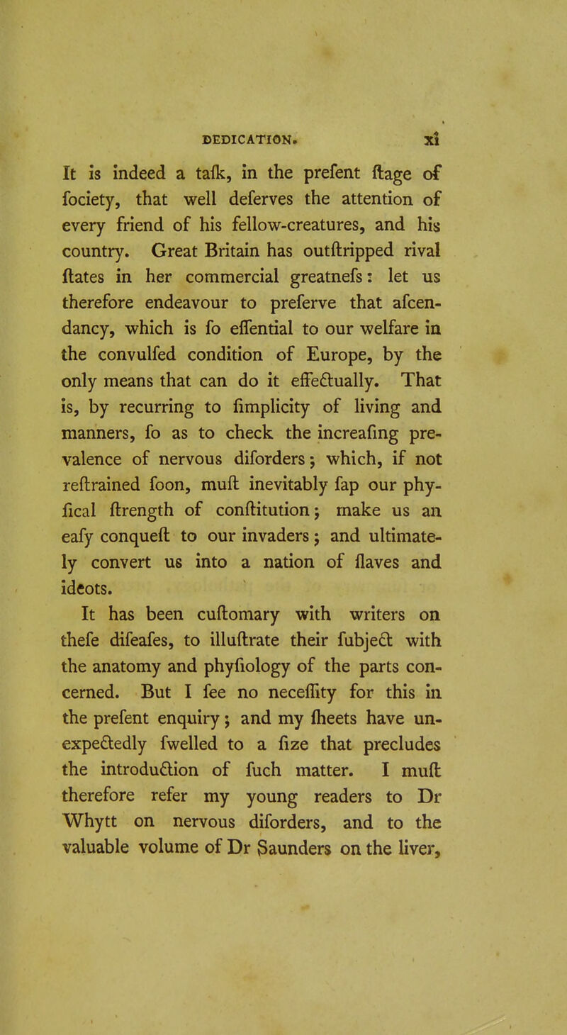 It is indeed a talk, in the prefent ftage of fociety, that well deferves the attention of every friend of his fellow-creatures, and his country. Great Britain has outftripped rival dates in her commercial greatnefs: let us therefore endeavour to preferve that afcen- dancy, which is fo eflential to our welfare in the convulfed condition of Europe, by the only means that can do it efFeftually. That is, by recurring to fimplicity of living and manners, fo as to check the increafmg pre- valence of nervous diforders; which, if not reftrained foon, muft inevitably fap our phy- fical ftrength of conftitution; make us an eafy conqueft to our invaders j and ultimate- ly convert us into a nation of flaves and Ideots. It has been cuftomary with writers on thefe difeafes, to illuftrate their fubject with the anatomy and phyfiology of the parts con- cerned. But I fee no neceffity for this in the prefent enquiry; and my fheets have un- expededly fwelled to a fize that precludes the introdudlion of fuch matter. I muft therefore refer my young readers to Dr Whytt on nervous diforders, and to the valuable volume of Dr launders on the liver.