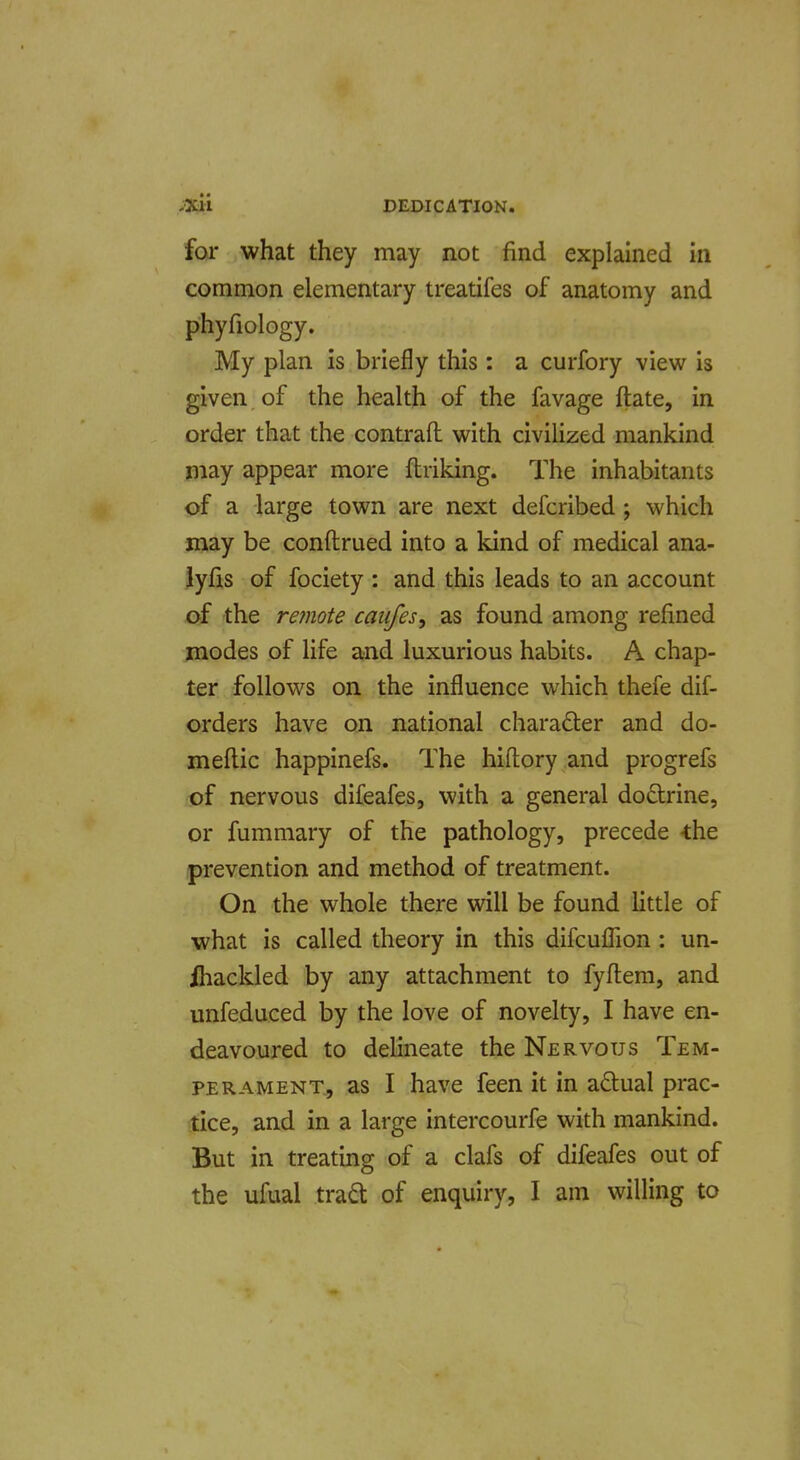 for what they may not find explained in common elementary treatifes of anatomy and phyfiology. My plan is briefly this : a curfory view is given of the health of the favage ftate, in order that the contrail with civilized mankind may appear more flriking. The inhabitants of a large town are next defcribed; which may be conftrued into a kind of medical ana- iyfis of fociety : and this leads to an account of the re?note caufes, as found among refined modes of life and luxurious habits. A chap- ter follows on the influence which thefe dif- orders have on national charadler and do- meflic happinefs. The hiftory and progrefs of nervous difeafes, with a general dodrine, or fummary of the pathology, precede -the prevention and method of treatment. On the whole there will be found little of what is called theory in this difcufTion : un- ihackled by any attachment to fyflem, and unfeduced by the love of novelty, I have en- deavoured to delineate the Nervous Tem- perament., as I have feen it in adual prac- tice, and in a large intercourfe with mankind. But in treating of a clafs of difeafes out of the ufual trad: of enquiry, I am willing to