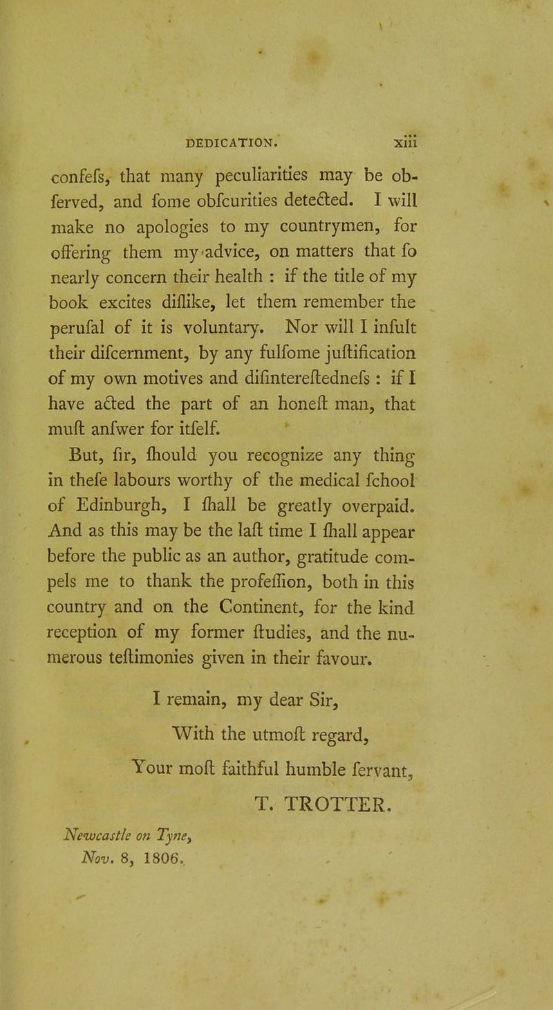 i DEDICATION.' xlli confefs, that many peculiarities may be ob- ferved, and fome obfcurities detedled. I will x make no apologies to my countrymen, for offering them my-advice, on matters that fo nearly concern their health : if the title of my book excites diflike, let them remember the perufal of it is voluntary. Nor will I infult their difcernment, by any fulfome juftification of my own motives and difmtereflednefs: if I have afted the part of an honefl: man, that muft anfwer for itfelf. But, fir, fliould you recognize any thing in thefe labours worthy of the medical fchool of Edinburgh, I fhall be greatly overpaid. And as this may be the laft time I fhall appear before the public as an author, gratitude com- pels me to thank the profeflion, both in this country and on the Continent, for the kind reception of my former ftudies, and the nu- merous teftimonies given in their favour. I remain, my dear Sir, With the utmoft regard. Your moft faithful humble fervant, T. TROTTER. Newcastle on Tyncy Nov. 8, 1806.