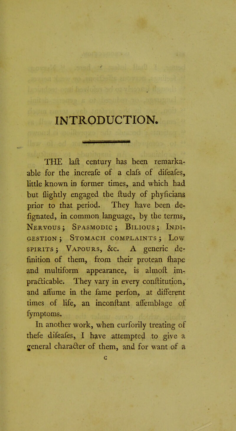 INTRODUCTION. TEE laft century has been remarka- able for the increafe of a clafs of difeafes, little known in former times, and which had but flightly engaged the ftudy of phyficians prior to that period. They have been de- fignated, in common language, by the terms. Nervous ; Spasmodic ; Bilious ; Indi- gestion ; Stomach complaints ; Low SPIRITS; Vapours, &c. A generic de- finition of them, from their protean fliape and multiform appearance, is almofl im- prafticable. They vary in every conftitution, and alTume in the fame perfon, at different times of life, an inconftant alTemblage of fymptoms. In another work, when curforily treating of thefe difeafes, I have attempted to give a general character of them, and for want of a c