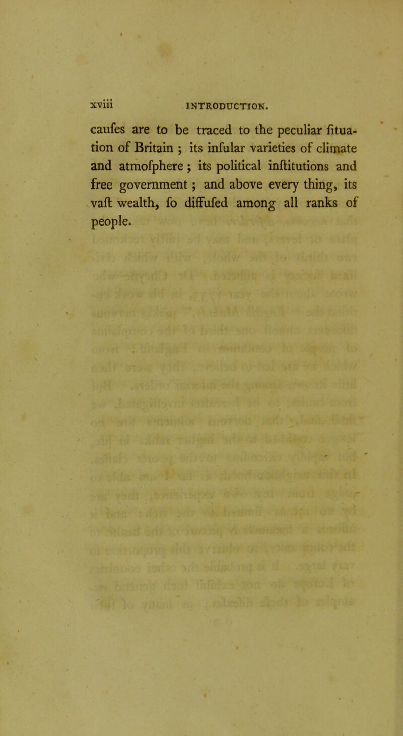 * XViii INTRODUCTION. caufes are to be traced to the peculiar fitua- tion of Britain ; its infular varieties of climate and atmofphere; its political inftitutions and free government; and above every thing, its vaft wealth, fo diffufed among all ranks of people.