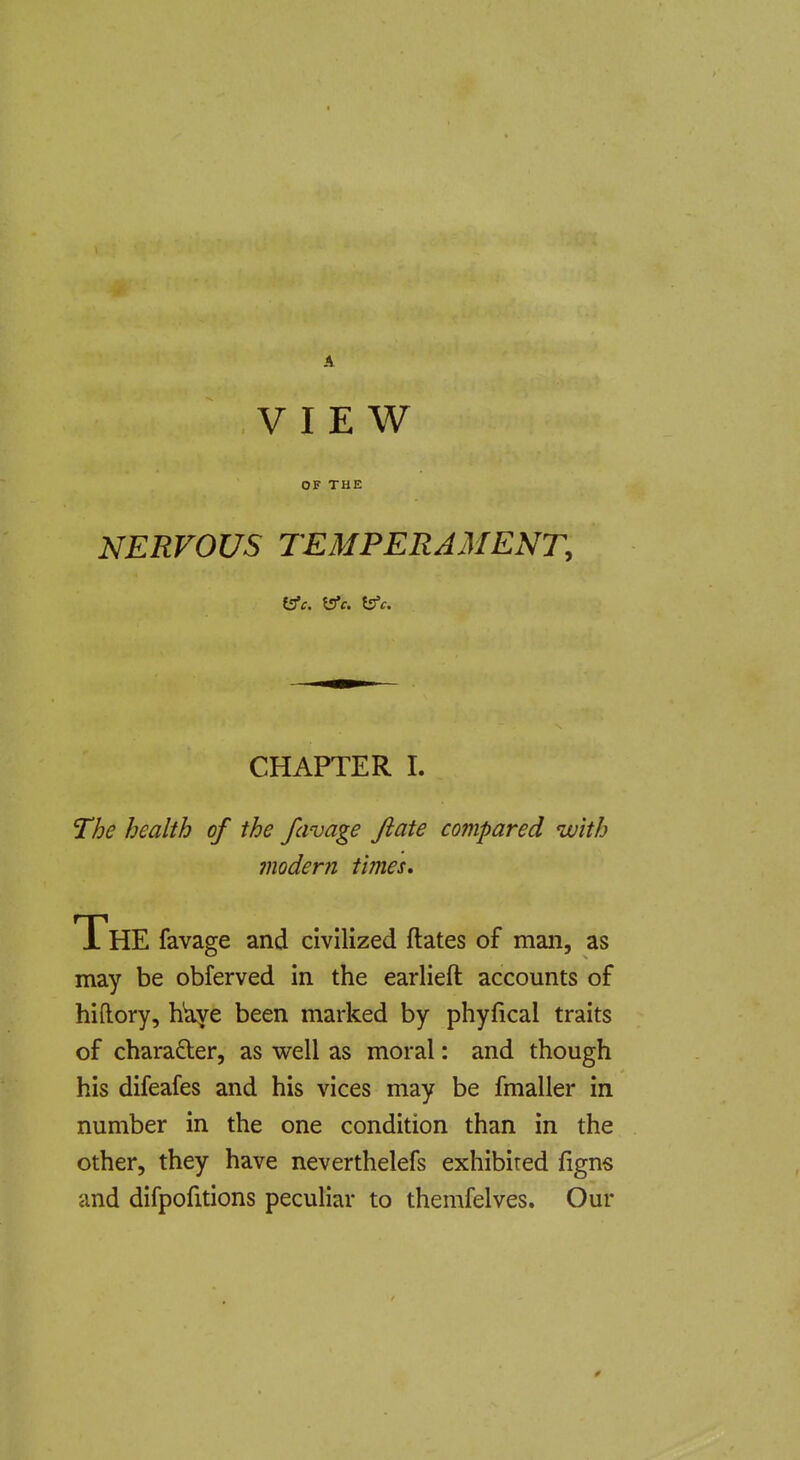 A VIEW OF THE NERVOUS TEMPERAMENT, CHAPTER I. The health of the favage Jlate compared with modern times. The favage and civilized ftates of man, as may be obferved in the earlieft accounts of hiftory, h'aye been marked by phyfical traits of charafter, as well as moral: and though his difeafes and his vices may be fmaller in number in the one condition than in the other, they have neverthelefs exhibited figns and difpofitions peculiar to themfelves. Our 0