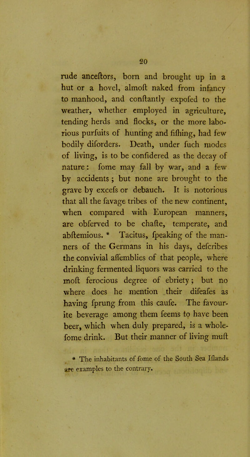 rude anceftors, born and brought up in a hut or a hovel, almoft naked from infancy to manhood, and conflantly expofed to the weather, whether employed in agriculture, tending herds and flocks, or the more labo- rious purfuits of hunting and fifhing, had few bodily diforders. Death, under fuch modes of living, is to be confidered as the decay of nature: fome may fall by war, and a few by accidents ; but none are brought to the grave by excefs or debauch. It is notorious that all the favage tribes of the new continent, when compared with European manners, are obferved to be chafte, temperate, and abftemious. * Tacitus, fpeaking of the man- ners of the Germans in his days, defcribes the convivial affemblies of that people, where drinking fermented liquors was carried to the moft ferocious degree of ebriety; but no where does he mention their difeafes as having fprung from this caufe. The favour- ite beverage among them feems to have been beer, which when duly prepared, is a whole- fome drink. But their manner of living muft * The inhabitants of fome of the South Sea Iflands ate examples to the contrary.