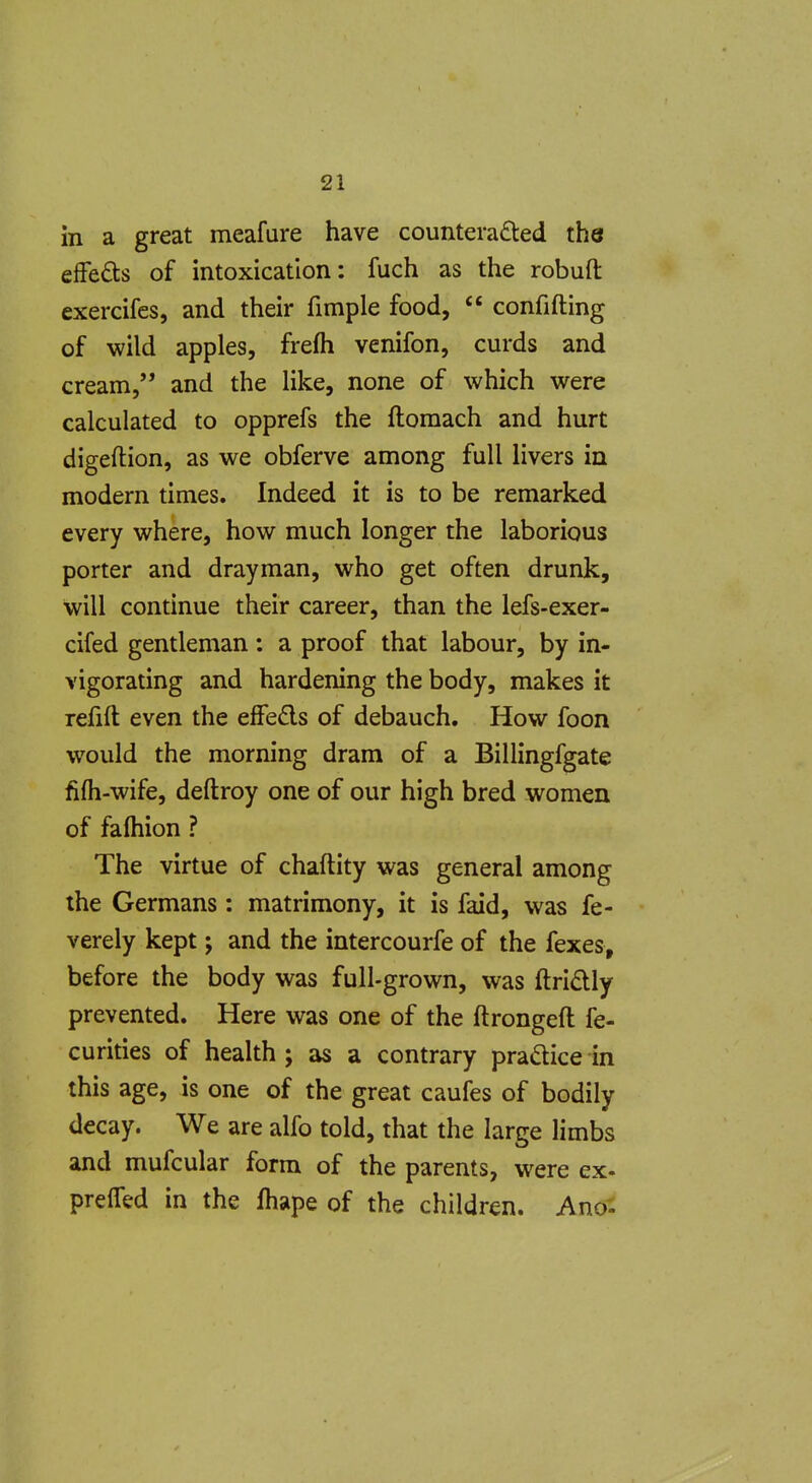 in a great meafure have counterafled the efFeds of intoxication: fuch as the robuft exercifcs, and their fimple food,  confiding of wild apples, frefti venifon, curds and cream, and the Hke, none of which were calculated to opprefs the ftoraach and hurt digeftion, as we obferve among full livers in modern times. Indeed it is to be remarked every where, how much longer the laborious porter and drayman, who get often drunk, will continue their career, than the lefs-exer- cifed gentleman : a proof that labour, by in- vigorating and hardening the body, makes it refill even the efFeds of debauch. How foon would the morning dram of a Billingfgate fifii-wife, deftroy one of our high bred women of falhion ? The virtue of chaftity was general among the Germans: matrimony, it is faid, was fe- verely kept; and the intercourfe of the fexes, before the body was full-grown, was ftridly prevented. Here was one of the ftrongeft fe- curities of health ; as a contrary pradice in this age, is one of the great caufes of bodily decay. We are alfo told, that the large limbs and mufcular form of the parents, were ex- prefTed in the fhape of the children. Ano.