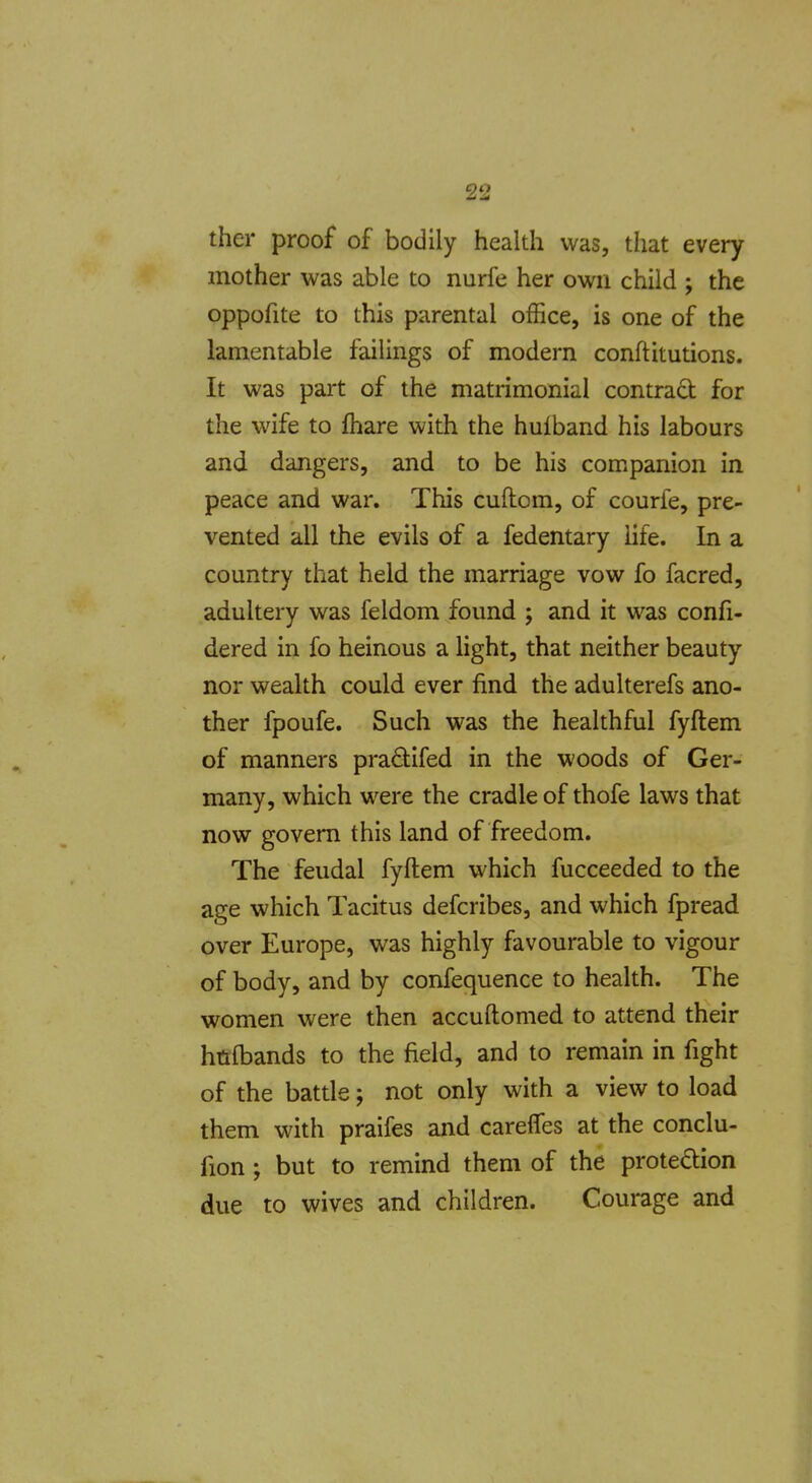 on ther proof of bodily health was, that every mother was able to nurfe her own child ; the oppofite to this parental office, is one of the lamentable failings of modern conftitutions. It was part of the matrimonial contract for the wife to fhare with the hulband his labours and dangers, and to be his companion in peace and war. This cuflom, of courle, pre- vented all the evils of a fedentary life. In a country that held the marriage vow fo facred, adultery was feldom found ; and it was confi- dered in fo heinous a light, that neither beauty nor wealth could ever find the adulterefs ano- ther fpoufe. Such was the healthful fyftem of manners praflifed in the woods of Ger- many, which were the cradle of thofe laws that now govern this land of freedom. The feudal fyftem which fucceeded to the age which Tacitus defcribes, and which fpread over Europe, was highly favourable to vigour of body, and by confequence to health. The women were then accuftomed to attend their hnftjands to the field, and to remain in fight of the battle; not only with a view to load them with praifes and careffes at the conclu- fion ; but to remind them of the protedion due to wives and children. Courage and