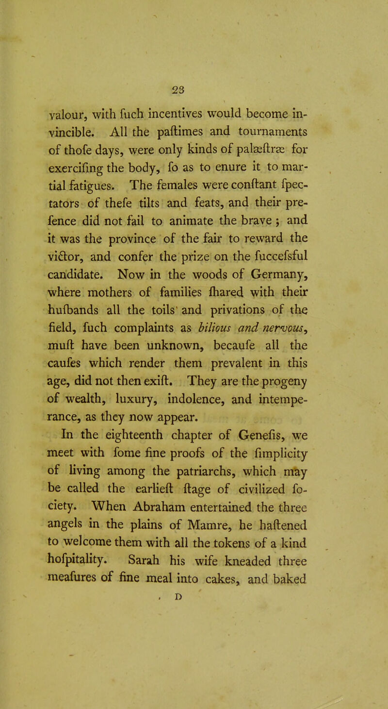 23 valour, with fuch incentives would become in- vincible. All the paftimes and tournaments of thofe days, were only kinds of palasftras for exercifmg the body, fo as to enure it to mar- tial fatigues. The females were conftant fpec- tators of thefe tilts and feats, and their pre- fence did not fail to animate the brave ; and it was the province of the fair to reward the viftor, and confer the prize on the fuccefsful candidate. Now in the woods of Germany, where mothers of families lhared with their hufbands all the toils' and privations of the field, fuch complaints as bilious and nervous^ muft have been unknown, becaufe all the caufes which render them prevalent in this age, did not then exift. They are the progeny of wealth, luxury, indolence, and intempe- rance, as they now appear. In the eighteenth chapter of Genefis, we meet with fome fine proofs of the fimplicity of living among the patriarchs, which may be called the earlieft ftage of civilized fo- ciety. When Abraham entertained the three angels in the plains of Mamre, he haftened to welcome them with all the tokens of a kind hofpitality. Sarah his wife kneaded three meafures of fine meal into cakes, and baked . D