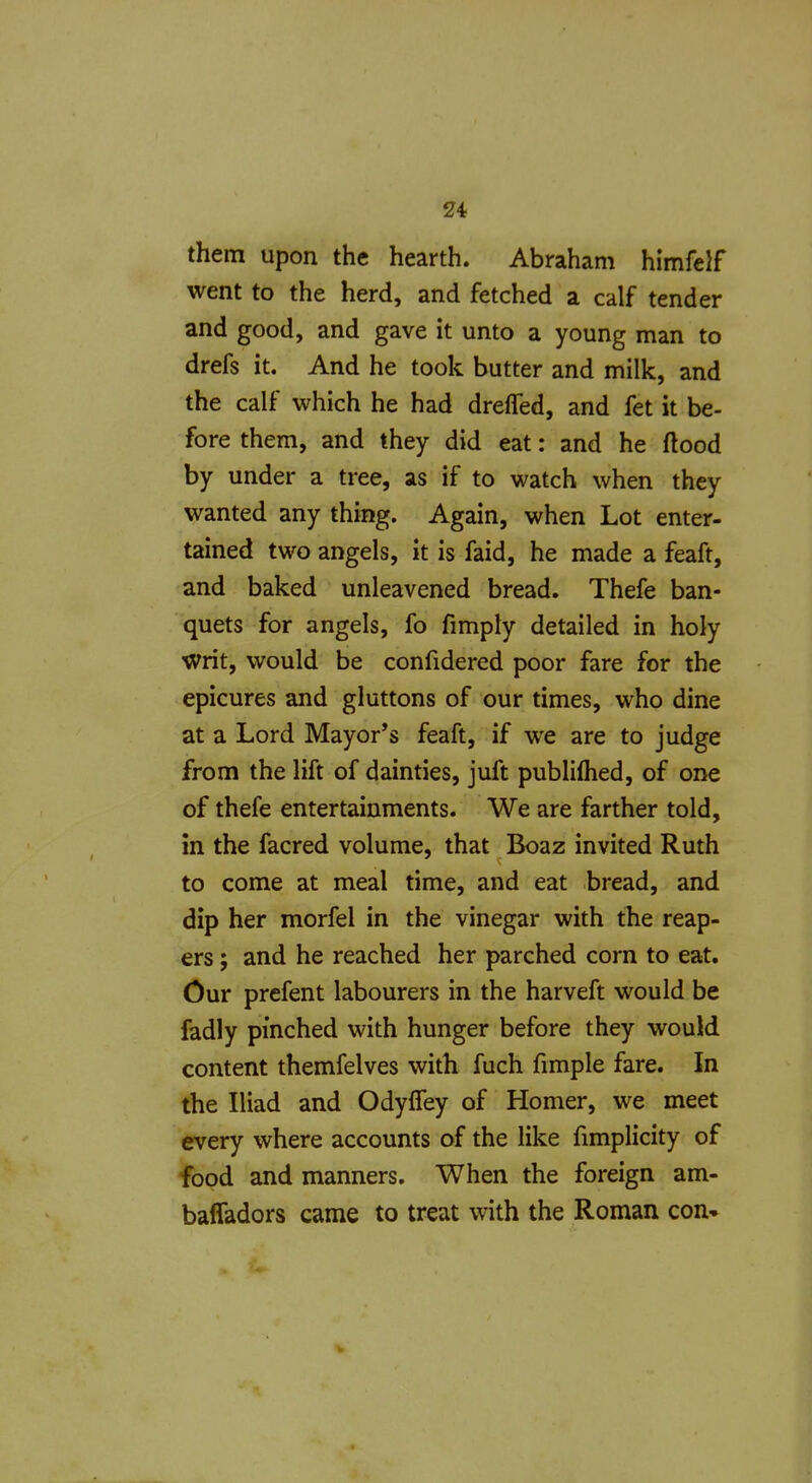 them upon the hearth. Abraham himfelf went to the herd, and fetched a calf tender and good, and gave it unto a young man to drefs it. And he took butter and milk, and the calf which he had drefled, and fet it be- fore them, and they did eat: and he ftood by under a tree, as if to watch when they wanted any thing. Again, when Lot enter- tained two angels, it is faid, he made a feaft, and baked unleavened bread. Thefe ban- quets for angels, fo fimply detailed in holy writ, would be confidered poor fare for the epicures and gluttons of our times, who dine at a Lord Mayor's feaft, if we are to judge from the lift of dainties, juft publilhed, of one of thefe entertainments. We are farther told, in the facred volume, that Boaz invited Ruth to come at meal time, and eat bread, and dip her morfel in the vinegar with the reap- ers ; and he reached her parched corn to eat. Our prefent labourers in the harveft would be fadly pinched with hunger before they would content themfelves with fuch fimple fare. In the Iliad and OdylTey of Homer, we meet every where accounts of the like fimplicity of food and manners. When the foreign am- bafladors came to treat with the Roman con*