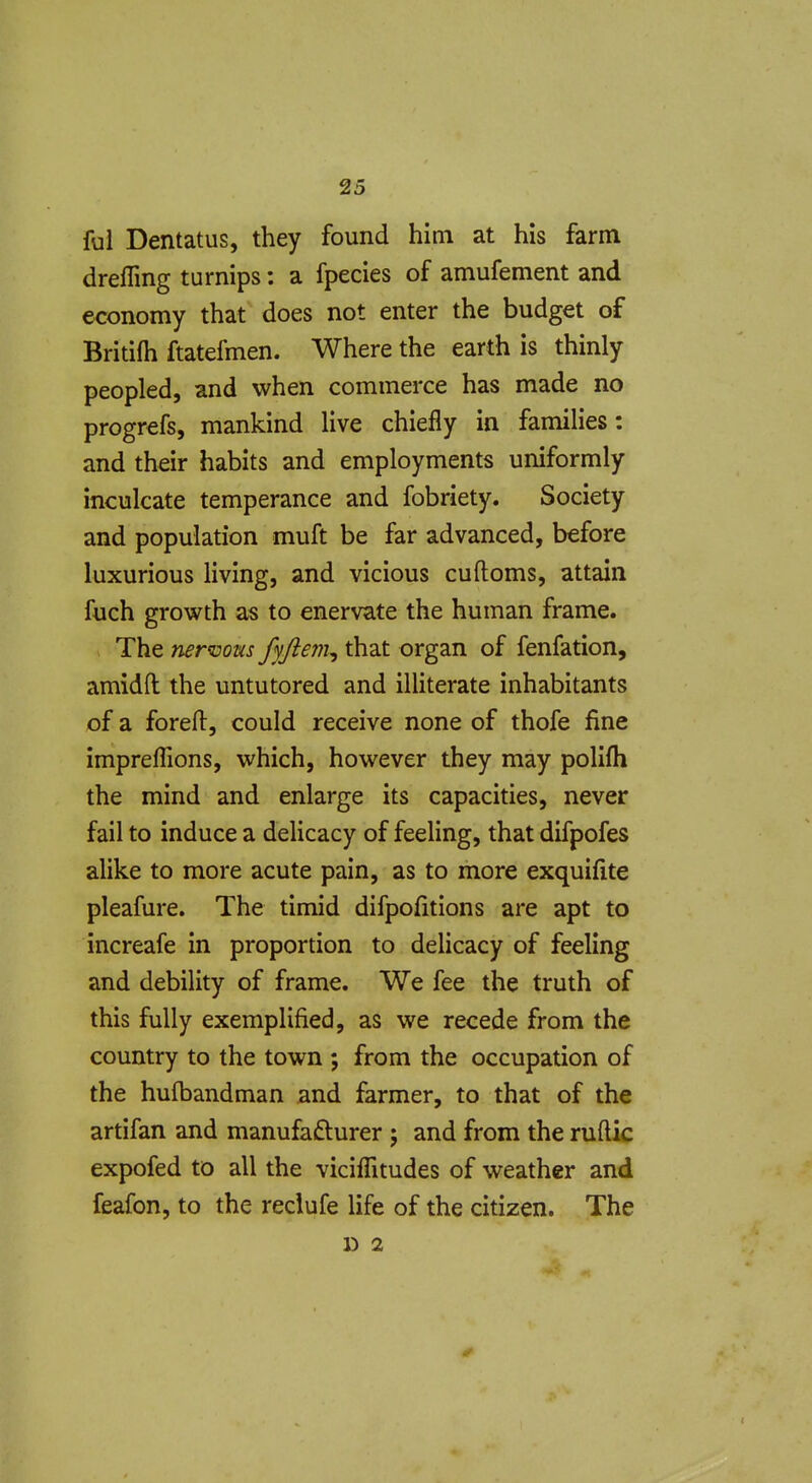 ful Dentatus, they found him at his farm dreffing turnips: a fpecies of amufement and economy that does not enter the budget of Britifh ftatefmen. Where the earth is thinly peopled, and when commerce has made no progrefs, mankind live chiefly in families: and their habits and employments uniformly inculcate temperance and fobriety. Society and population muft be far advanced, before luxurious living, and vicious cuftoms, attain fuch growth as to enervate the human frame. The nervous fyftem^ that organ of fenfation, amidft the untutored and illiterate inhabitants of a foreil, could receive none of thofe fine impreflions, which, however they may polifli the mind and enlarge its capacities, never fail to induce a delicacy of feeling, that difpofes alike to more acute pain, as to more exquifite pleafure. The timid difpofitions are apt to increafe in proportion to delicacy of feeling and debility of frame. We fee the truth of this fully exemplified, as we recede from the country to the town ; from the occupation of the hulbandman and farmer, to that of the artifan and manufacturer ; and from the ruftic expofed to all the viciflitudes of weather and feafon, to the reclufe life of the citizen. The D 2