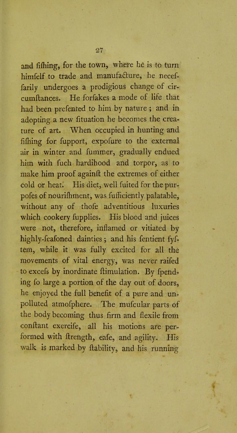 and fifhing, for the town, where he is to turn himfelf to trade and manufacture, he necef- farily undergoes a prodigious change of cir- cumftances. He forfakes a mode of life that had been prefented to him by nature ; and in adopting a new fituation he becomes the crea- ture of art. When occupied in hunting and lifhing for fupport, expofure to the external air in winter and fummer, gradually endued him with fuch hardihood and torpor, as to make him proof againfl the extremes of either cold or heat. His diet, well fuited for the pur- pofes of nourifliment, was Sufficiently palatable, without any of thofe adventitious luxuries which cookery fupplies. His blood and juices were not, therefore, inflamed or vitiated by highly-feafoned dainties ; and his fentient fyf- tem, while it was fully excited for all the movements of vital energy, was never raifed to excefs by inordinate ftimulation. By fpend- ing fo large a portion of the day out of doors, he enjoyed the full benefit of a pure and un- polluted atmofphere. The mufcular parts of the body becoming thus firm and flexile from confl:ant exercife, all his motions are per- formed with fl:rength, eafe, and agility. His walk is marked by {lability, and his running