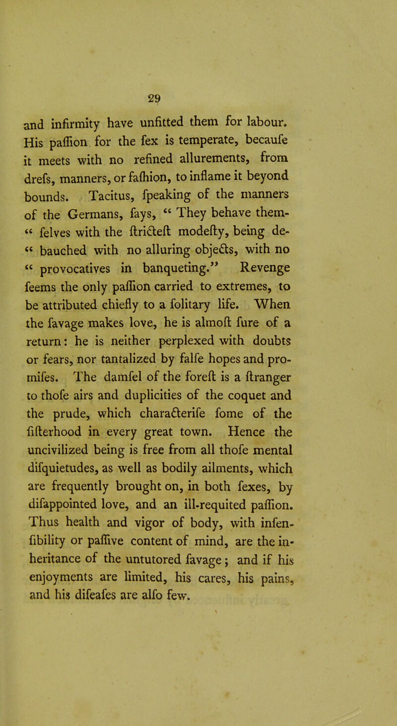 and infirmity have unfitted them for labour. His paffion for the fex is temperate, becaufe it meets with no refined allurements, from drefs, manners, or faftiion, to inflame it beyond bounds. Tacitus, fpeaking of the manners of the Germans, fays,  They behave them-  felves with the ftrideft modefty, being de-  bauched with no alluring objeds, with no  provocatives in banqueting. Revenge feems the only palfion carried to extremes, to be attributed chiefly to a folitary life. When the favage makes love, he is almoft fure of a return: he is neither perplexed with doubts or fears, nor tantalized by falfe hopes and pro- mifes. The damfel of the forefl is a ftranger to thofe airs and duplicities of the coquet and the prude, which charaderife fome of the fifterhood in every great town. Hence the uncivilized being is free from all thofe mental difquietudes, as well as bodily ailments, which are frequently brought on, in both fexes, by difappointed love, and an ill-requited palTion. Thus health and vigor of body, with infen- fibility or paflive content of mind, are the in- heritance of the untutored favage; and if his enjoyments are limited, his cares, his pains, and his difeafes are alfo few.
