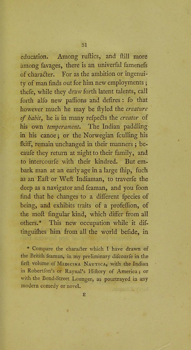 education. Among ruflics, and flill more among favages, there is an univerfal famenefs of charafter. For as the ambition or ingenui- ty of man finds out for him new employments; thefe, while they draw forth latent talents, call forth alfo new paflions and defires: fo that however much he may be ftyled the creature of habit, he is in many refpedls the creator of his own temperament. The Indian paddling in his canoe j or the Norwegian fculling his fkifF, remain unchanged in their manners 5 be- caufe they return at night to their family, and to intercourfe with their kindred. But em- bark man at an early age in a large fhip, fuch as an Eaft or Weft Indiaman, to traverfe the deep as a navigator and feaman, and you foon find that he changes to a different fpecies of being, and exhibits traits of a profeflion, of the moft fingular kind, which differ from all others.* This new occupation while it dif- tinguifhes him from all the world befide, in * Compare the charader which I have drawn of the Britifli feaman, in my preliminary difcourfe in the firft volume of Medicina Nautica, with the Indian in Robertfon's or Raynal's Hiftory of America; or with the Bond-Street Lounger, as pourtrayed in any modern comedy or novel. £