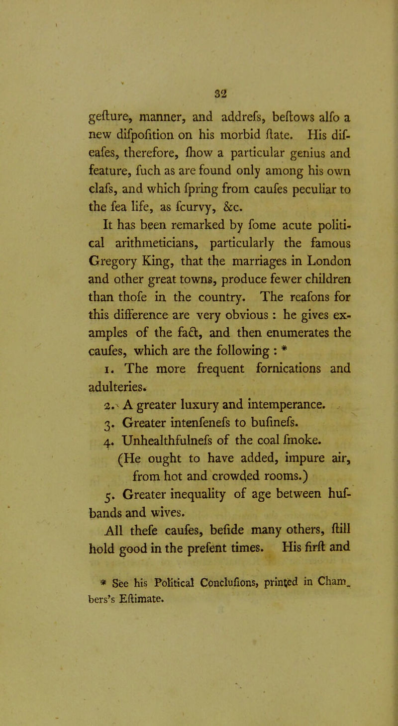gefture, manner, and addrefs, bellows alfo a new difpofition on his morbid Rate. His dif- eafes, therefore, fliow a particular genius and feature, fuch as are found only among his own clafs, and which fpring from caufes peculiar to the fea life, as fcurvy, &c. It has been remarked by fome acute politi- cal arithmeticians, particularly the famous Gregory King, that the marriages in London and other great towns, produce fewer children than thofe in the country. The reafons for this difference are very obvious: he gives ex- amples of the faft, and then enumerates the caufes, which are the following : * 1. The more frequent fornications and adulteries* 2. ^ A greater luxury and intemperance. 3. Greater intenfenefs to bufmefs. 4. Unhealthfulnefs of the coal fmoke. (He ought to have added, impure air, from hot and crowded rooms.) 5. Greater inequality of age between huf- bands and wives. All thefe caufes, befide many others, ftill hold good in the prefent times. His firft and * See his Political Conclufions, printed in Cham, bers*s Eftimate.