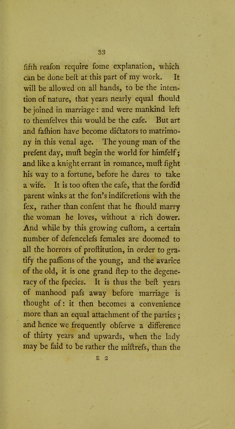 fifth reafon require fome explanation, which can be done beft at this part of my work. It will be allowed on all hands, to be the inten- tion of nature, that years nearly equal fhould be joined in marriage: and were mankind left to themfelves this would be the cafe. But art and fafliion have become dictators to matrimo- ny in this venal age. The young man of the prefent day, muft begin the world for himfelf; and like a knight errant in romance, muft fight his way to a fortune, before he dares to take a wife. It is too often the cafe, that the fordid parent winks at the fon's indifcretions with the fex, rather than confent that he fhould marry the woman he loves, without a rich dower. And while by this growing cuftom, a certain number of defencelefs females are doomed to all the horrors of proftitution, in order to gra- tify the pafTions of the young, and the avarice of the old, it is one grand ftep to the degene- racy of the fpecies. It is thus the beft years of manhood pafs away before marriage is thought of: it then becomes a convenience more than an equal attachment of the parties; and hence we frequently obferve a difference of thirty years and upwards, when the lady may be faid to be rather the miftrefs, than the