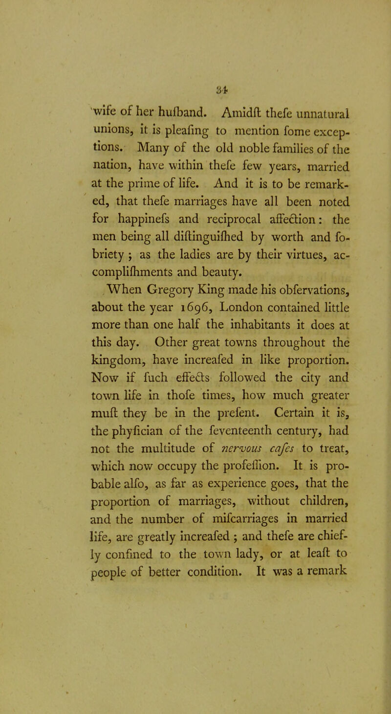 -wife of her hufband. Amidfl thefe unnatural unions, it is pleafing to mention fome excep- tions. Many of the old noble families of the nation, have within thefe few years, married at the prime of life. And it is to be remark- ed, that thefe marriages have all been noted for happinefs and reciprocal affection: the men being all diftinguifhed by worth and fo- briety ; as the ladies are by their virtues, ac- complifliments and beauty. When Gregory King made his obfervations, about the year 1696, London contained little more than one half the inhabitants it does at this day. Other great towns throughout the kingdom, have increafed in like proportion. Now if fuch effefts followed the city and town life in thofe times, how much greater muft they be in the prefent. Certain it is, the phyfician of the feventeenth century, had not the multitude of nervous cafes to treat, which now occupy the profeffion. It is pro- bable alfo, as far as experience goes, that the proportion of marriages, without children, and the number of mifcarriages in married life, are greatly increafed ; and thefe are chief- ly confined to the town lady, or at leaft to people of better condition. It was a remark