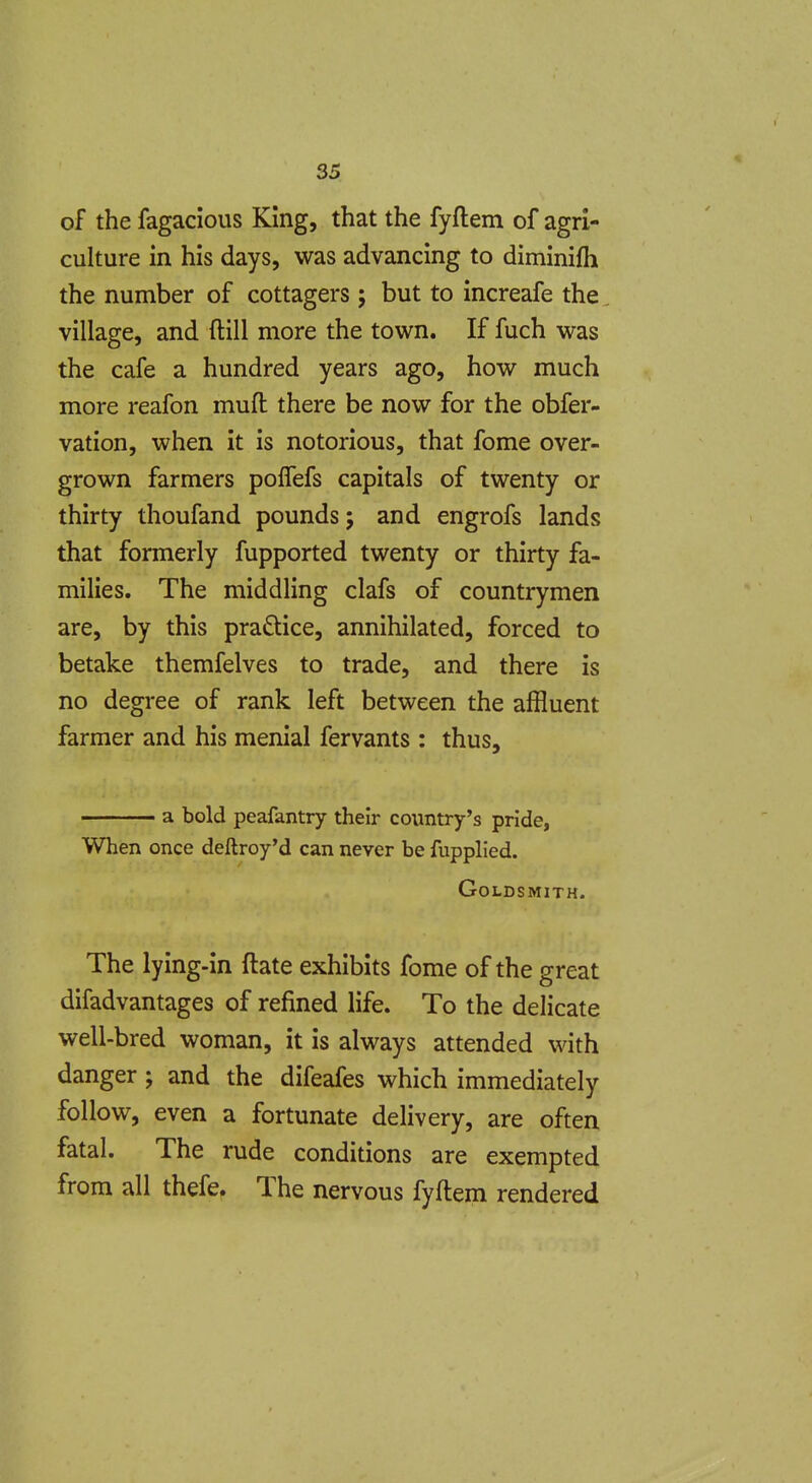 of the fagacious King, that the fyftem of agri- culture in his days, was advancing to diminifh the number of cottagers; but to increafe the village, and ftill more the town. If fuch was the cafe a hundred years ago, how much more reafon mufl: there be now for the obfer- vation, when it is notorious, that fome over- grown farmers polTefs capitals of twenty or thirty thoufand pounds; and engrofs lands that formerly fupported twenty or thirty fa- milies. The middling clafs of countrymen are, by this practice, annihilated, forced to betake themfelves to trade, and there is no degree of rank left between the affluent farmer and his menial fervants : thus, a bold peafantry their country's pride, When once dellroy'd can never be fupplied. Goldsmith. The lying-in ftate exhibits fome of the great difadvantages of refined life. To the delicate well-bred woman, it is always attended with danger ; and the difeafes which immediately follow, even a fortunate delivery, are often fatal. The rude conditions are exempted from all thefe. The nervous fyftem rendered