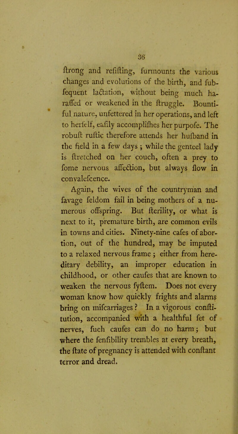 ftrong and refiftlng, lunnounts the various changes and evolutions of the birth, and fub- fequent lactation, without being much ha- raflfed or weakened in the ftruggle. Bounti- ful nature, unfettered in her operations, and left to herlelf, eafily accomplifhes her purpofe. The robufl: ruftic therefore attends her hufband in the field in a few days ; while the genteel lady is ftretched on her couch, often a prey to fome nervous affedion, but always flow in convalefcence. Again, the wives of the countryman and favage feldom fail in being mothers of a nu- merous offspring. But fterility, or what is next to it, premature birth, are common evils in towns and cities. Ninety-nine cafes of abor- tion, out of the hundred, may be imputed to a relaxed nervous frame ; either from here- ditary debility, an improper education in childhood, or other caufes that are known to weaken the nervous fyftem. Does not every woman know how quickly frights and alarms bring on mifcarriages ? In a vigorous confti- tution, accompanied with a healthful fet of nerves, fuch caufes can do no harm j but where the fenfibility trembles at every breath, the ftate of pregnancy is attended with conftant terror and dread.