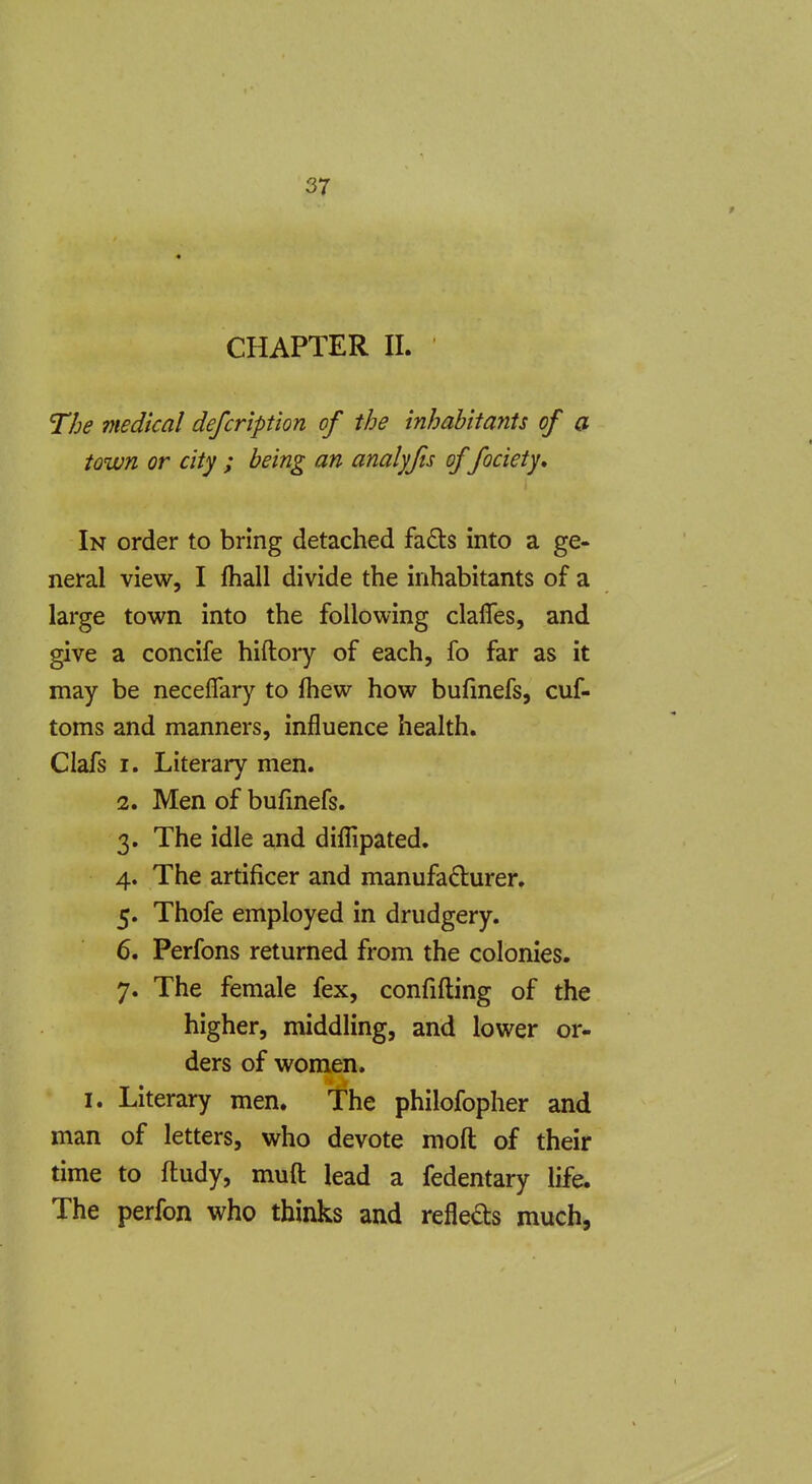 CHAPTER 11. The medical defcription of the inhabitants of a town or city ; being an analyfis of fociety. In order to bring detached fa6ls into a ge- neral view, I fhall divide the inhabitants of a large town into the following clafles, and give a concife hiftory of each, fo far as it may be neceflary to fhew how bufmefs, cuf- toms and manners, influence health. Clafs I. Literary men. 2. Men of bufmefs. 3. The idle and diflipated. 4. The artificer and manufadurer. 5. Thofe employed in drudgery. 6. Perfons returned from the colonies. 7. The female fex, confifting of the higher, middling, and lower or- ders of women. I. Literary men, 'fhe philofopher and man of letters, who devote moft of their time to ftudy, muft lead a fedentary life. The perfon who thinks and refleds much,
