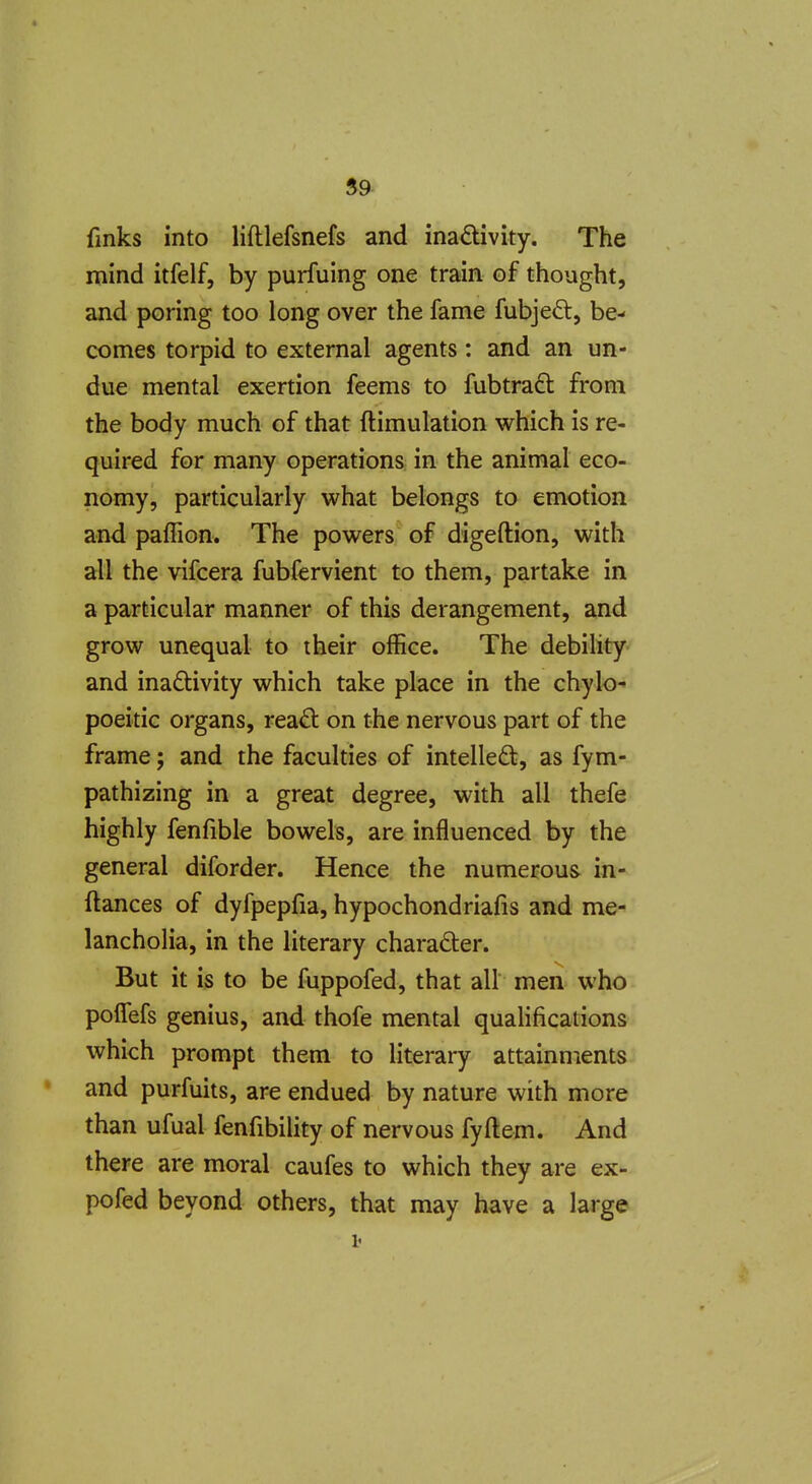59- finks into lifllefsnefs and inadivity. The mind itfelf, by purfuing one train of thought, and poring too long over the fame fubjed, be- comes torpid to external agents : and an un- due mental exertion feems to fubtraft from the body much of that ftimulation which is re- quired for many operations in the animal eco- nomy, particularly what belongs to emotion and pafTion. The powers of digeftion, with all the vifcera fubfervient to them, partake in a particular manner of this derangement, and grow unequal to their office. The debility and inadivity which take place in the chylo- poeitic organs, reaO: on the nervous part of the frame; and the faculties of intelled, as fym- pathizing in a great degree, with all thefe highly fenfible bowels, are influenced by the general diforder. Hence the numerous in- ftances of dyfpepfia, hypochondriafis and me- lancholia, in the literary charader. But it ijs to be fuppofed, that all men who polTefs genius, and thofe mental qualifications which prompt them to literary attainments and purfuits, are endued by nature with more than ufual fenfibility of nervous fyftem. And there are moral caufes to which they are ex- pofed beyond others, that may have a large i<