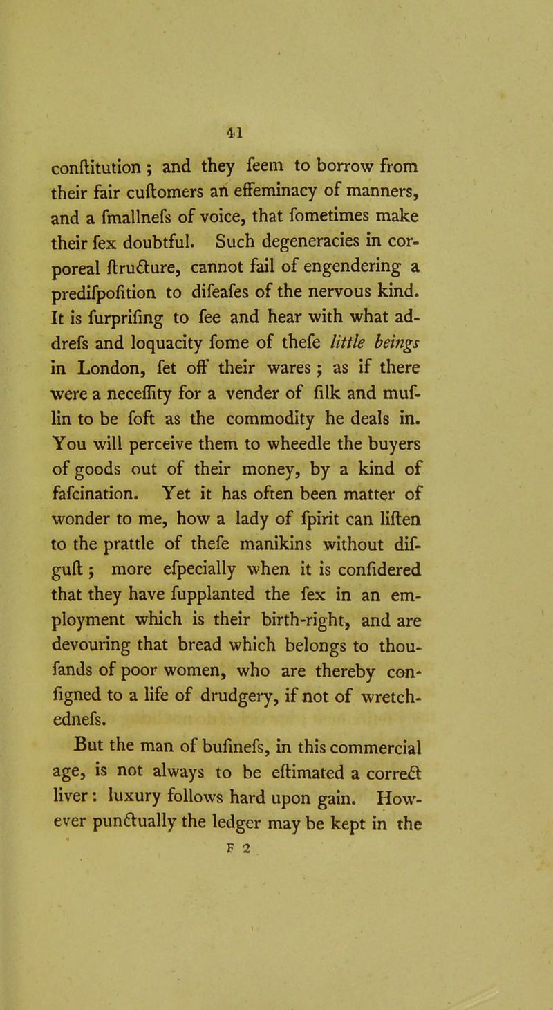 conftitution ; and they feem to borrow from their fair cuftomers an effeminacy of manners, and a fmallnefs of voice, that fometimes make their fex doubtful. Such degeneracies in cor- poreal ftrufture, cannot fail of engendering a predifpofition to difeafes of the nervous kind. It is furprifmg to fee and hear with what ad- drefs and loquacity fome of thefe little beings in London, fet off their wares; as if there were a neceility for a vender of filk and muf- lin to be foft as the commodity he deals in. You will perceive them to wheedle the buyers of goods out of their money, by a kind of fafcination. Yet it has often been matter of wonder to me, how a lady of fpirit can liflen to the prattle of thefe manikins without dif- guft; more efpecially when it is confidered that they have fupplanted the fex in an em- ployment which is their birth-right, and are devouring that bread which belongs to thou- fands of poor women, who are thereby con- figned to a life of drudgery, if not of wretch- ednefs. But the man of bufinefs, in this commercial age, is not always to be eftimated a corred liver: luxury follows hard upon gain. How- ever punftually the ledger may be kept in the F 2