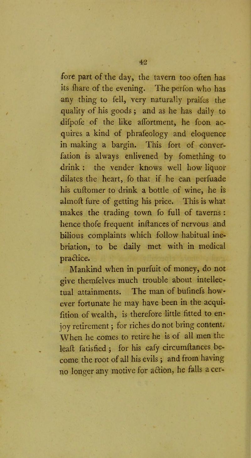 fore part of the day, the tavern too often has its fhare of the evening. The perfon who has any thing to fell, very naturally praifes the quaHty of his goods ; and as he has daily to difpofe of the hke affortment, he foon ac- quires a kind of phrafeology and eloquence in making a bargin. This fort of conver- fation is always enUvened by fomething to drink : the vender knows well how liquor dilates the heart, fo that if he can perfuade his cuftomer to drink a bottle of wine, he is almoft fure of getting his price. This is what makes the trading town fo full of taverns: hence thofe frequent inftanccs of nervous and bilious complaints which follow habitual ine- briation, to be daily met with in medical practice. Mankind when in purfuit of money, do not give themfelves much trouble about intellec- tual attainments. The man of bufmefs how- ever fortunate he may have been in the acqui- fition of wealth, is therefore little fitted to en- joy retirement; for riches do not bring content. When he comes to retire he is of all men the lead fatisfied ; for his eafy circumftances be- come the root of all his evils; and from having no longer any motive for aQion, he falls a cer-