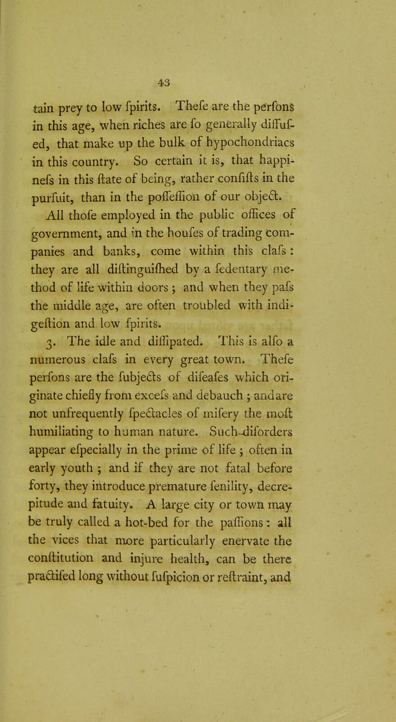 tain prey to low fpirits. Thefe are the perfons in this age, when riches are fo generally difFuf- ed, that make up the bulk of hypochondriacs in this country. So certain it is, that happi- nefs in this ftate of being, rather confifts in the purfuit, than in the poffeflion of our objeft. All thofe employed in the public offices of government, and m the houfes of trading com- panies and banks, come within this clafs: they are all diftinguifhed by a fedentary me- thod of life within doors ; and when they pafs the middle age, are often troubled with indi- geftion and low fpirits. 3. The idle and diffipated. This is alfo a numerous clafs in every great town. Thefe perfons are the fubjeds of difeafes which ori- ginate chiefly from excefs and debauch ; andare not unfrequently fpedacles of mifery the mod humiliating to human nature. Such-^iforders appear efpecially in the prime of life ; often in early youth ; and if they are not fatal before forty, they introduce premature fenility, decre- pitude and fatuity. A large city or town may be truly called a hot-bed for the paffions : all the vices that more particularly enervate the conftitution and injure health, can be there praQifed long without fufpicion or reftraint, and