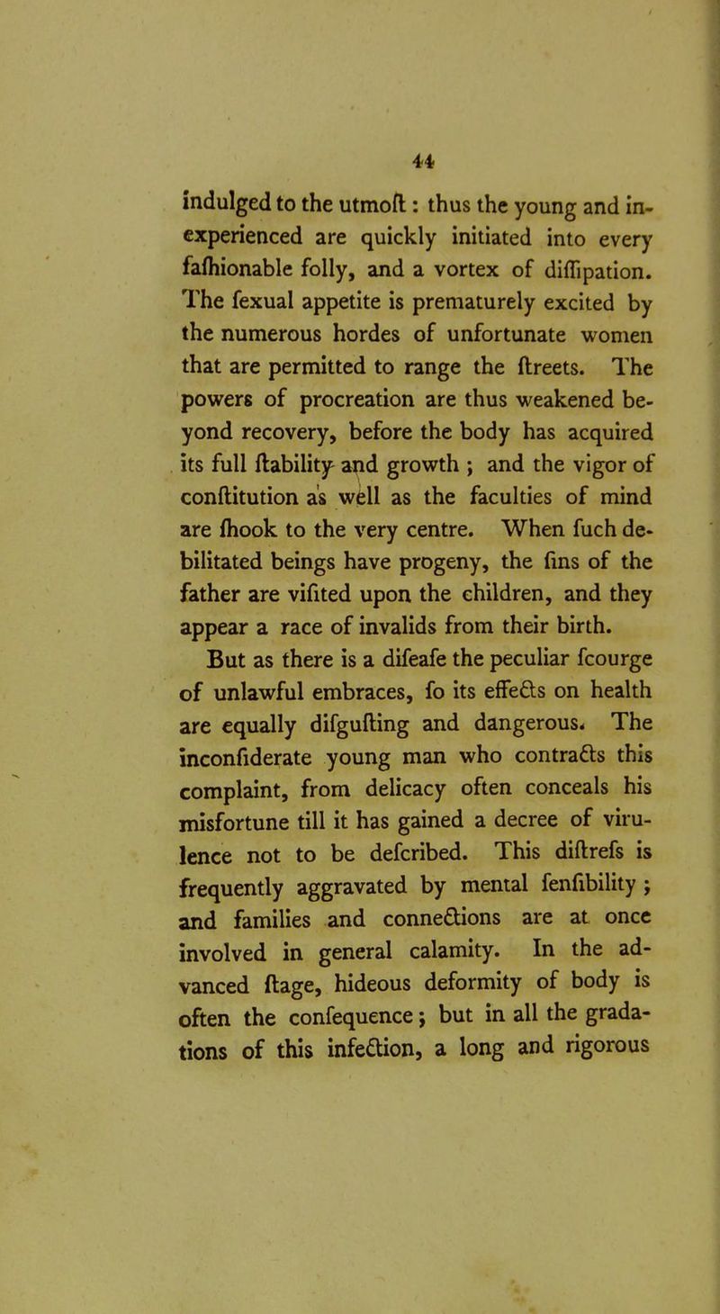 indulged to the utmofl:: thus the young and in- experienced are quickly initiated into every fafliionable folly, and a vortex of diflipation. The fexual appetite is prematurely excited by the numerous hordes of unfortunate women that are permitted to range the ftreets. The powers of procreation are thus weakened be- yond recovery, before the body has acquired its full {lability and growth ; and the vigor of conftitution as well as the faculties of mind are fhook to the very centre. When fuch de- bilitated beings have progeny, the fms of the father are vifited upon the children, and they appear a race of invalids from their birth. But as there is a difeafe the peculiar fcourge of unlawful embraces, fo its effefts on health are equally difgufting and dangerous. The inconfiderate young man who contracts this complaint, from delicacy often conceals his misfortune till it has gained a decree of viru- lence not to be defcribed. This diftrefs is frequently aggravated by mental fenfibility ; and families and connexions are at once involved in general calamity. In the ad- vanced ftage, hideous deformity of body is often the confequence; but in all the grada- tions of this infedion, a long and rigorous