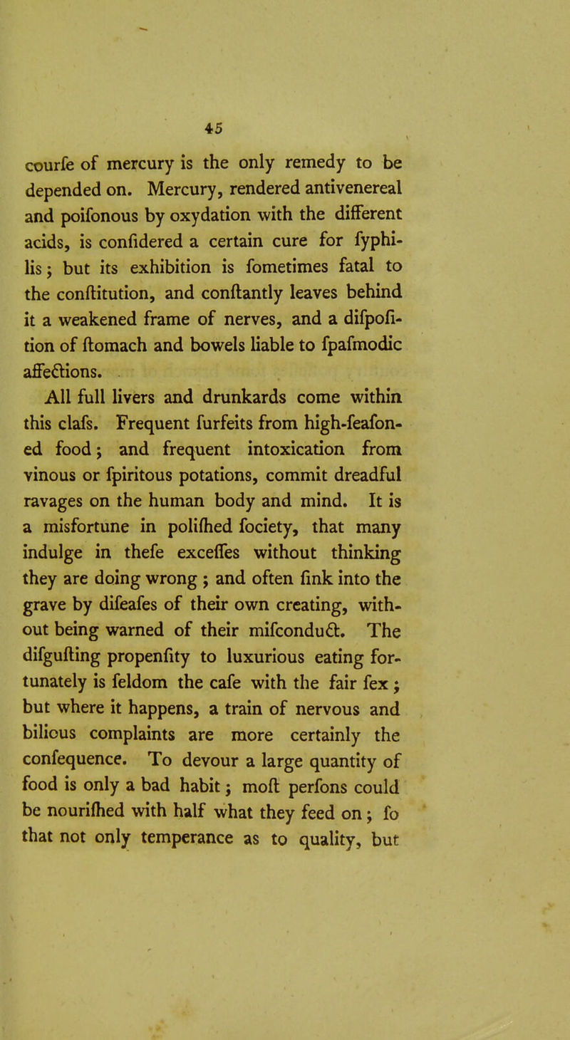 courle of mercury is the only remedy to be depended on. Mercury, rendered antivenereal and poifonous by oxydation with the different acids, is confidered a certain cure for fyphi- lis; but its exhibition is fometimes fatal to the conftitution, and conftantly leaves behind it a weakened frame of nerves, and a difpofi- tion of ftomach and bowels liable to fpafmodic affeftions. All full livers and drunkards come within this clafs. Frequent furfeits from high-feafon- ed food; and frequent intoxication from vinous or fpiritous potations, commit dreadful ravages on the human body and mind. It is a misfortune in poliftied fociety, that many indulge in thefe excefles without thinking they are doing wrong ; and often fink into the grave by difeafes of their own creating, with- out being warned of their mifcondu6t. The difgufting propenfity to luxurious eating for- tunately is feldom the cafe with the fair fex; but where it happens, a train of nervous and bilious complaints are more certainly the confequence. To devour a large quantity of food is only a bad habit j moft perfons could be nourifhed with half what they feed on; fo that not only temperance as to quality, but