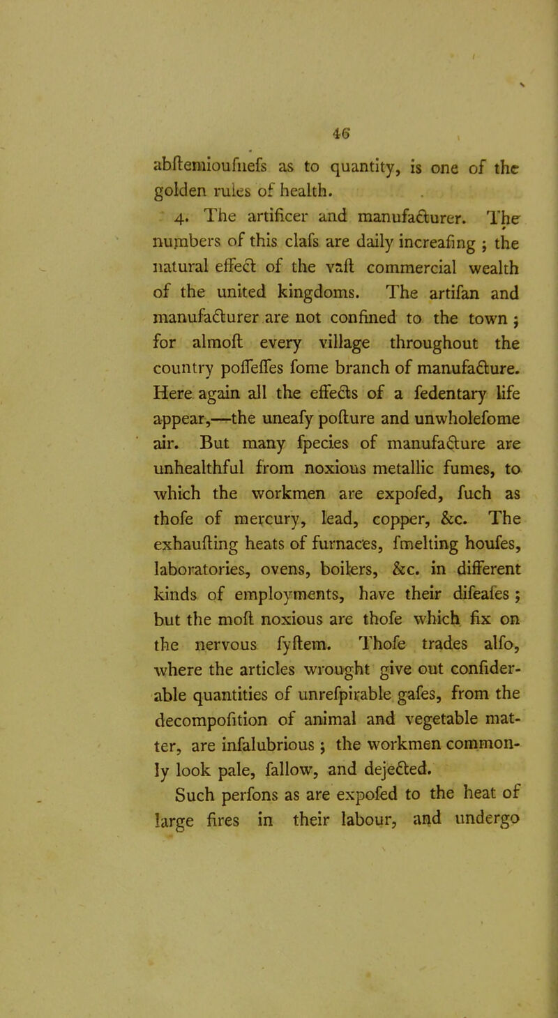 4(5 abflemioufuefs as to quantity, is one of the golden rules of health. 4. The artificer and manufadurer. The nupibers of this clafs are daily increafing ; the natural efFed of the vaft commercial wealth of the united kingdoms. The artifan and manufacturer are not confined to the town ; for almoft every village throughout the country poffefles fome branch of manufafture. Here again all the effeds of a fedentary life appear,—the uneafy pofture and unwholefome air. But many fpecies of manufafture are unhealthful from noxious metallic fumes, to which the workmen are expofed, fuch as thofe of mercury, lead, copper, &c. The exhaufling heats of furnaces, fmelting houfes, laboratories, ovens, boilers, &c. in different kinds of employments, have their difeafes ; but the mofl noxious are thofe which fix on the nervous fyftem. Thofe trades alfo, where the articles wrought give out confider- able quantities of unrefpirable gafes, from the decompofition of animal and vegetable mat- ter, are infalubrious j the workmen common- ly look pale, fallow, and dejefted. Such perfons as are expofed to the heat of large fires in their labour, and undergo