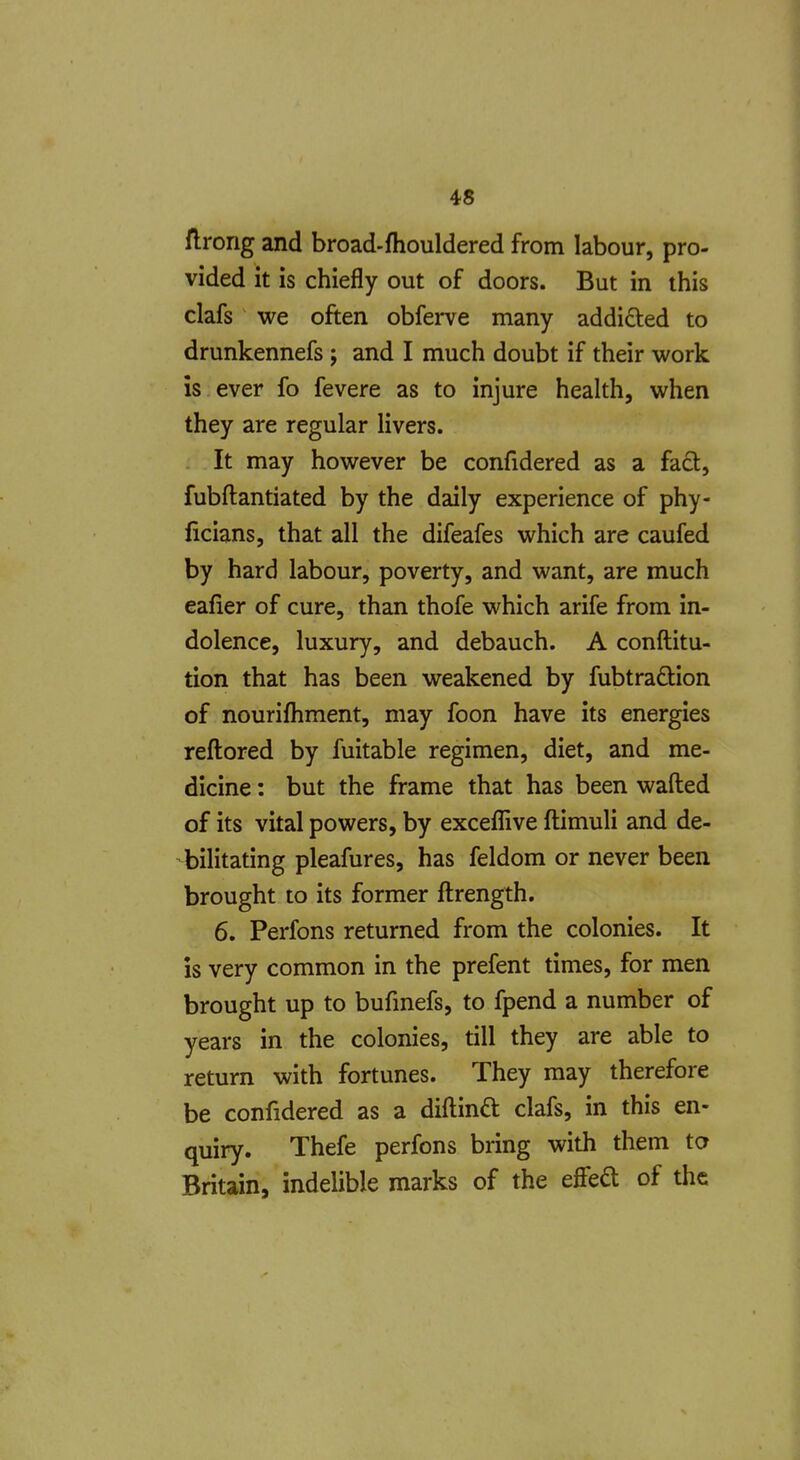 flrong and broad-fhouldered from labour, pro- vided it is chiefly out of doors. But in this clafs we often obferve many addicted to drunkennefs ; and I much doubt if their work is ever fo fevere as to injure health, when they are regular livers. It may however be confidered as a fad, fubftantiated by the daily experience of phy- ficians, that all the difeafes which are caufed by hard labour, poverty, and want, are much eafier of cure, than thofe which arife from in- dolence, luxury, and debauch. A conftitu- tion that has been weakened by fubtradion of nourifhment, may foon have its energies reflored by fuitable regimen, diet, and me- dicine : but the frame that has been wafted of its vital powers, by exceflive ftimuli and de- bilitating pleafures, has feldom or never been brought to its former ftrength. 6. Perfons returned from the colonies. It is very common in the prefent times, for men brought up to bufmefs, to fpend a number of years in the colonies, till they are able to return with fortunes. They may therefore be confidered as a diftind clafs, in this en- quiry. Thefe perfons bring with them to Britain, indelible marks of the effed of the