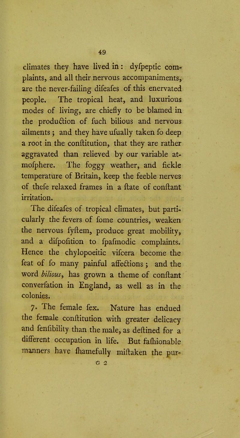 climates they have lived in: dyfpeptic com- plaints, and all their nervous accompaniments, are the never-failing difeafes of this enervated people. The tropical heat, and luxurious modes of living, are chiefly to be blamed in the production of fuch bilious and nervous ailments ; and they have ufually taken fo deep a root in the conftitution, that they are rather aggravated than relieved by our variable at- mofphere. The foggy weather, and fickle temperature of Britain, keep the feeble nerves of thefe relaxed frames in a ftate of conftant irritation. The difeafes of tropical climates, but parti- cularly the fevers of fome countries, weaken the nervous fyftem, produce great mobility, and a difpofition to fpafmodic complaints. Hence the chylopoeitic vifcera become the feat of fo many painful affedtions j and the word bilious, has grown a theme of conftant converfation in England, as well as in the colonies. 7. The female fex. Nature has endued the female conftitution with greater delicacy and fenfibility than the male, as deftined for a different occupation in life. But faftiionable manners have fliamefuUy miftaken the pur^ G 2
