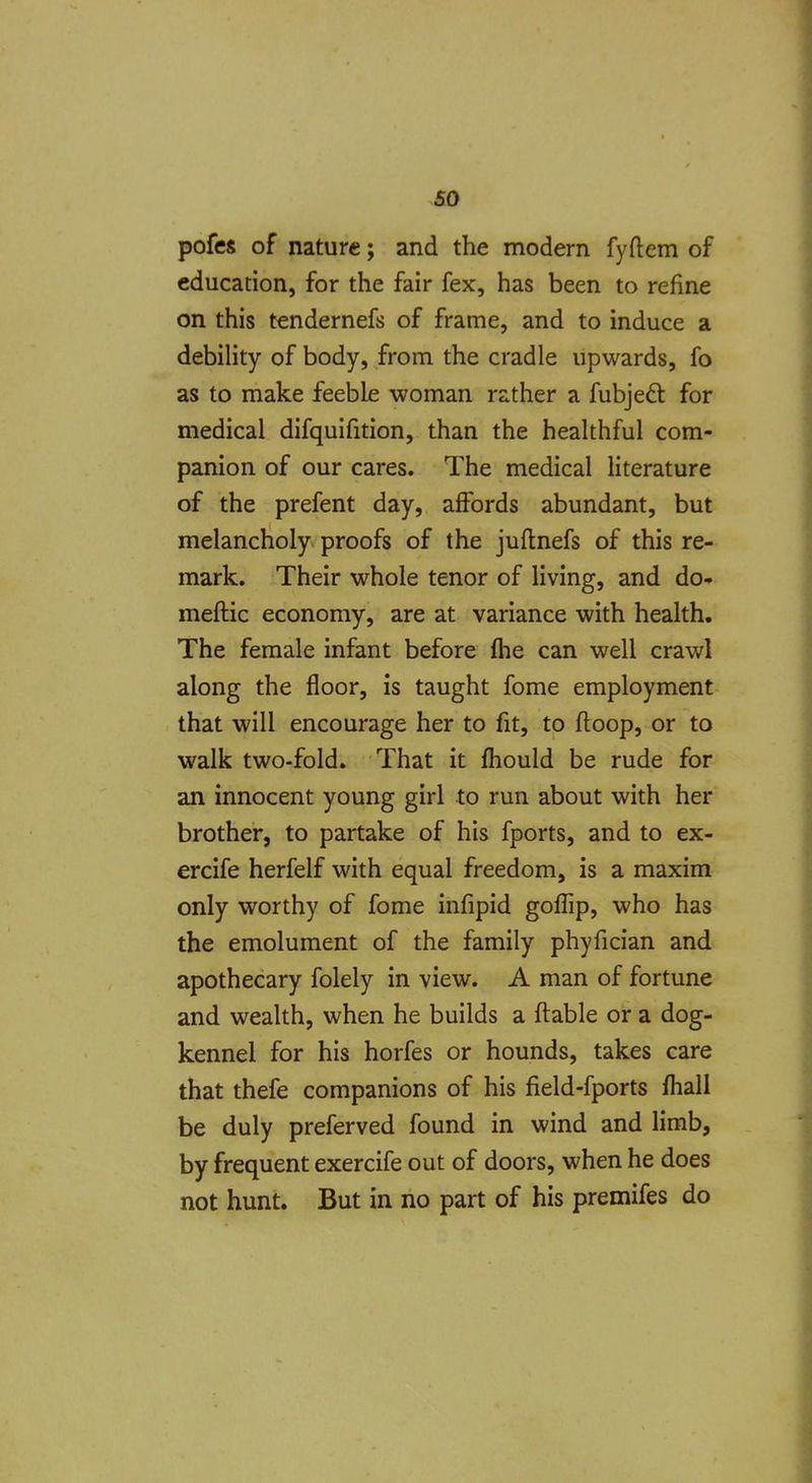 pofes of nature; and the modern fyftem of education, for the fair fex, has been to refine on this tendernefs of frame, and to induce a debility of body, from the cradle upwards, fo as to make feeble woman rather a fubjedl for medical difquifition, than the healthful com- panion of our cares. The medical literature of the prefent day, affords abundant, but melancholy proofs of the juflnefs of this re- mark. Their whole tenor of living, and do- meftic economy, are at variance with health. The female infant before flie can well crawl along the floor, is taught fome employment that will encourage her to fit, to floop, or to walk two-fold. That it fhould be rude for an innocent young girl to run about with her brother, to partake of his fports, and to ex- ercife herfelf with equal freedom, is a maxim only worthy of fome infipid gofTip, who has the emolument of the family phyfician and apothecary folely in view. A man of fortune and wealth, when he builds a flable or a dog- kennel for his horfes or hounds, takes care that thefe companions of his field-fports fhall be duly preferved found in wind and limb, by frequent exercife out of doors, when he does not hunt. But in no part of his premifes do