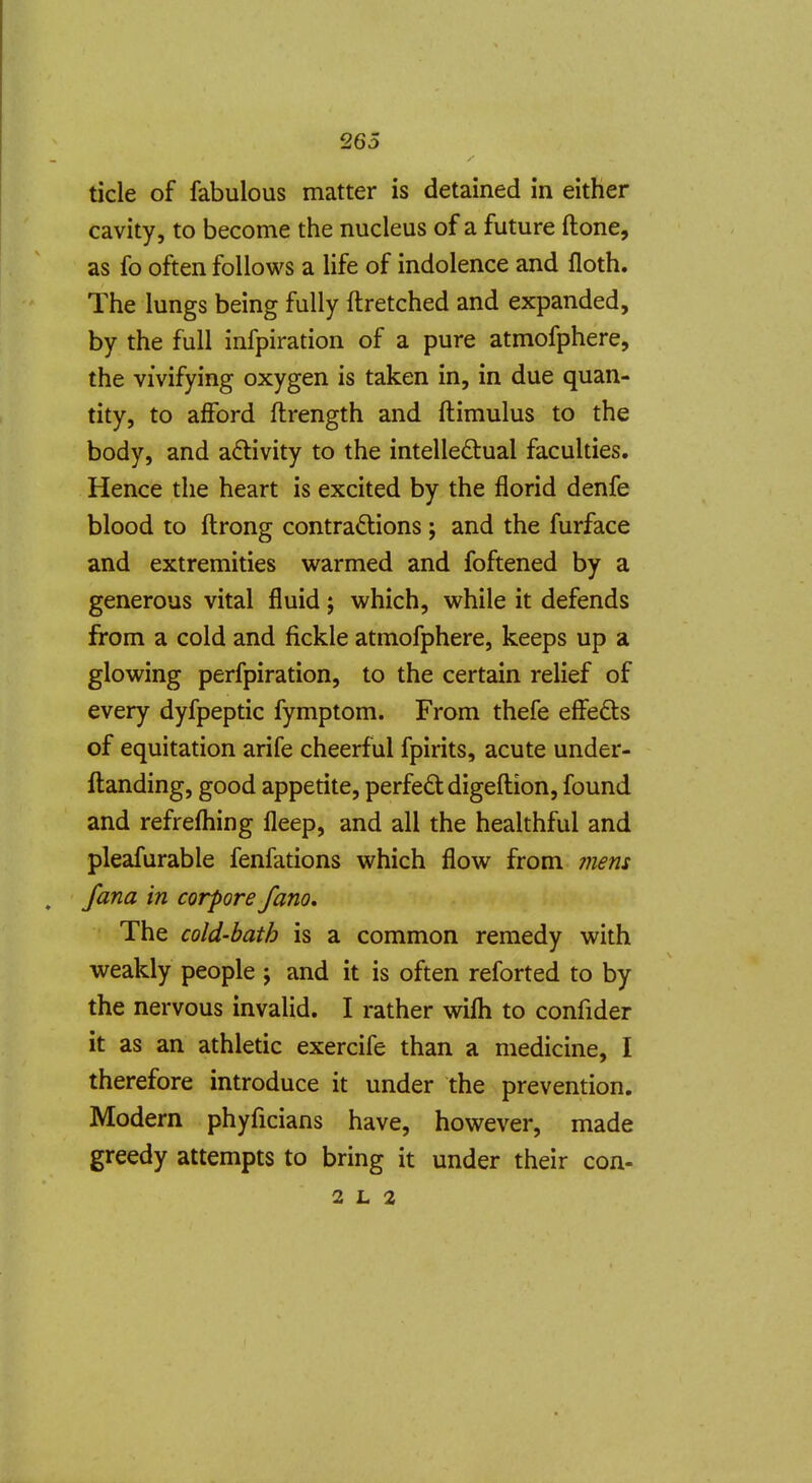 tide of fabulous matter is detained in either cavity, to become the nucleus of a future ftone, as fo often follows a life of indolence and floth. The lungs being fully ftretched and expanded, by the full infpiration of a pure atmofphere, the vivifying oxygen is taken in, in due quan- tity, to afford ftrength and ftimulus to the body, and activity to the intelledtual faculties. Hence the heart is excited by the florid denfe blood to ftrong contractions ; and the furface and extremities warmed and foftened by a generous vital fluid; which, while it defends from a cold and fickle atmofphere, keeps up a glowing perfpiration, to the certain relief of every dyfpeptic fymptom. From thefe effefts of equitation arife cheerful fpirits, acute under- ftanding, good appetite, perfedtdigeftion, found and refrefhing fleep, and all the healthful and pleafurable fenfations which flow from ?nens , fana in corpore fano. The cold-bath is a common remedy with weakly people j and it is often reforted to by the nervous invalid. I rather wifli to confider it as an athletic exercife than a medicine, I therefore introduce it under the prevention. Modern phyficians have, however, made greedy attempts to bring it under their con- 2 L 2