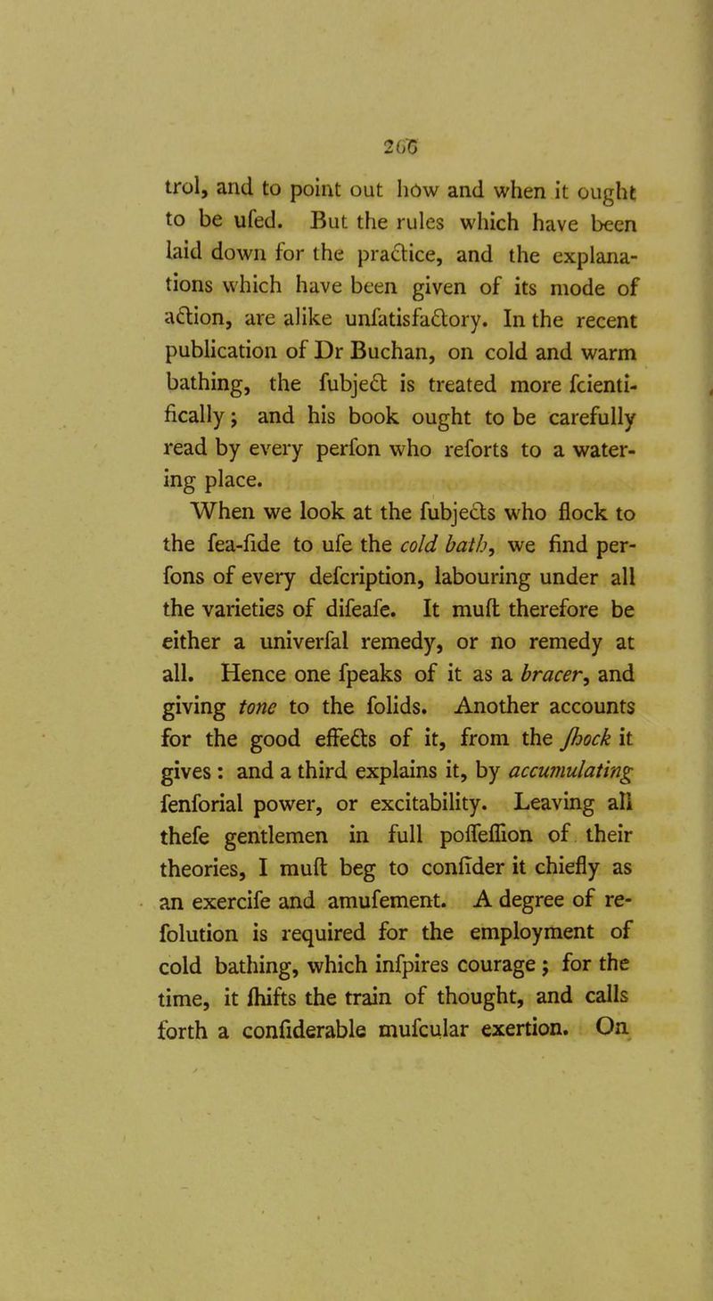 2G15 trol, and to point out how and when it ought to be ufed. But the rules which have been laid down for the pra£lice, and the explana- tions which have been given of its mode of aftion, are alike unfatisfadory. In the recent publication of Dr Buchan, on cold and warm bathing, the fubjed is treated more fcienti- fically J and his book ought to be carefully read by every perfon who reforts to a water- ing place. When we look at the fubjects who flock to the fea-fide to ufe the cold hath^ we find per- fons of every defcription, labouring under all the varieties of difeafe. It mufl; therefore be either a univerfal remedy, or no remedy at all. Hence one fpeaks of it as a bracer^ and giving tone to the folids. Another accounts for the good efFefts of it, from the Jhock it gives : and a third explains it, by accumulating fenforial power, or excitability. Leaving all thefe gentlemen in full polTefTion of their theories, I muft beg to confider it chiefly as an exercife and amufement. A degree of re- folution is required for the employment of cold bathing, which infpires courage; for the time, it fliifts the train of thought, and calls forth a confiderable mufcular exertion. On