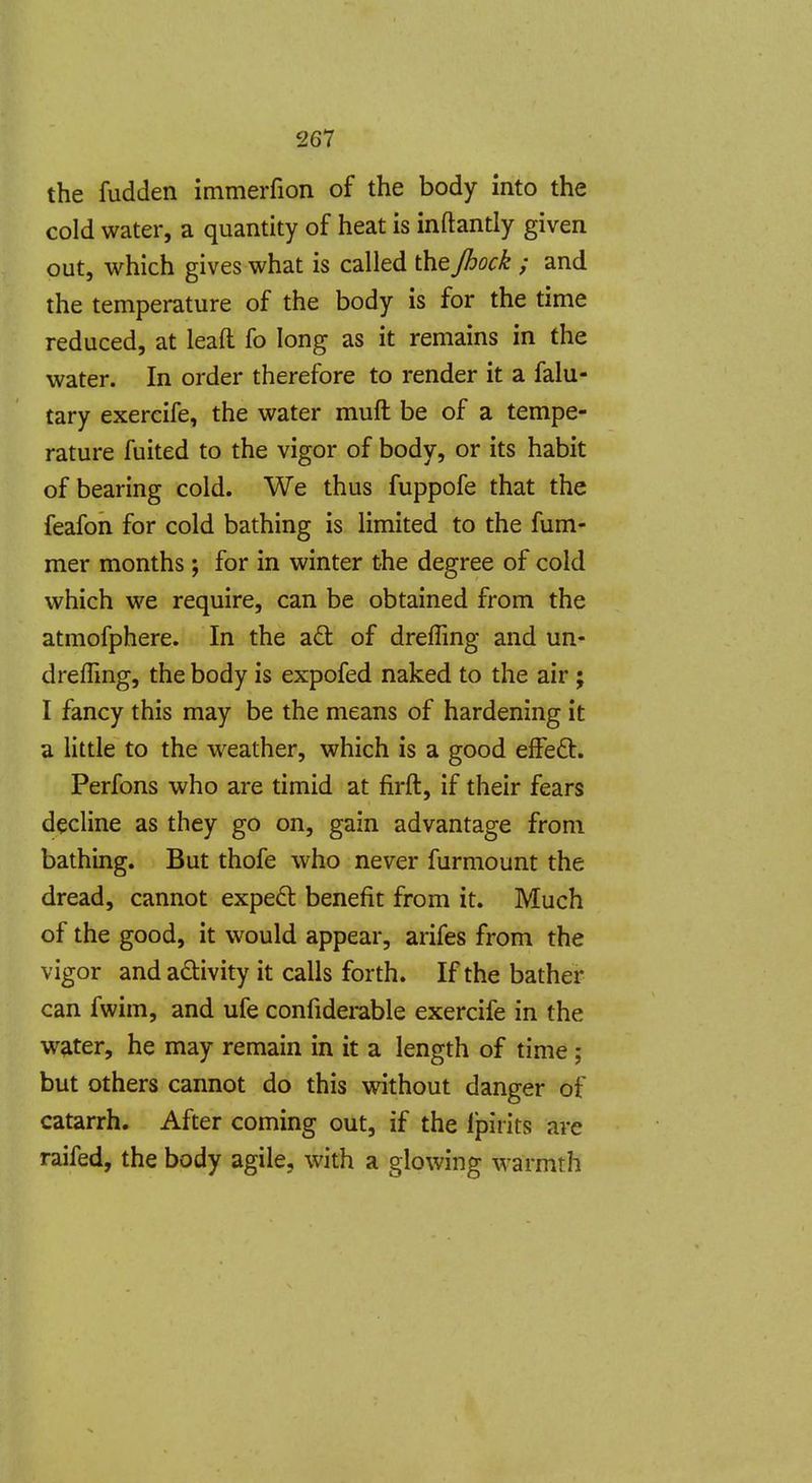 the fudden immerfion of the body into the cold water, a quantity of heat is inftantly given out, which gives what is called the Jhock ; and the temperature of the body is for the time reduced, at leaft fo long as it remains in the water. In order therefore to render it a falu- tary exercife, the water muft be of a tempe- rature fuited to the vigor of body, or its habit of bearing cold. We thus fuppofe that the feafon for cold bathing is limited to the fum- mer months; for in winter the degree of cold which we require, can be obtained from the atmofphere. In the a6t of drefling and un- dreffing, the body is expofed naked to the air ; I fancy this may be the means of hardening it a little to the weather, which is a good efFeft. Perfons who are timid at firft, if their fears decline as they go on, gain advantage from bathing. But thofe who never furmount the dread, cannot expe£l benefit from it. Much of the good, it would appear, arifes from the vigor and activity it calls forth. If the bather can fwim, and ufe confiderable exercife in the water, he may remain in it a length of time; but others cannot do this without danger of catarrh. After coming out, if the Ipirits are raifed, the body agile, with a glowing warmth