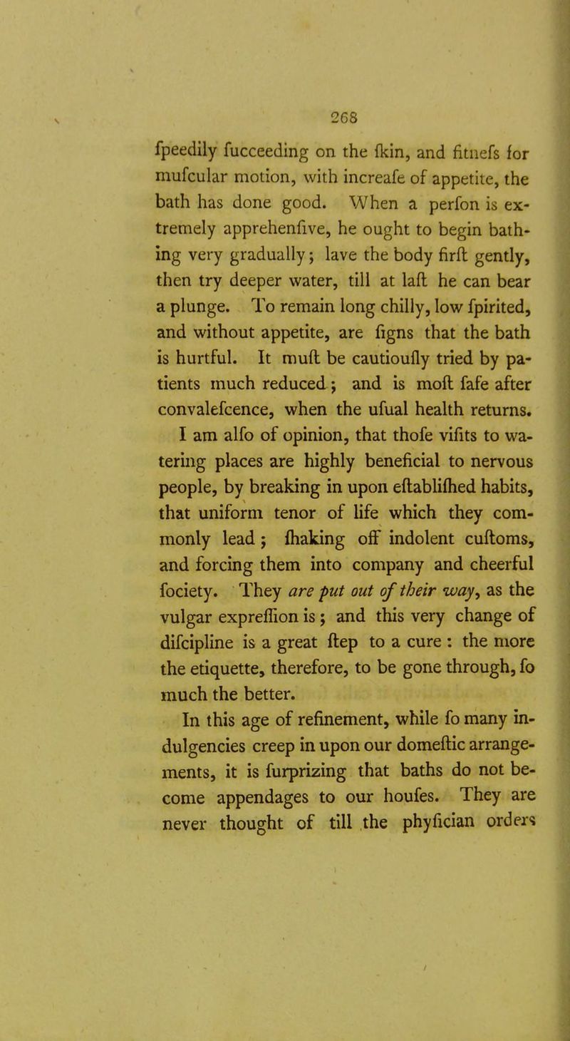 fpeedily fucceeding on the fkin, and fitnefs for mufcular motion, with increafe of appetite, the bath has done good. When a perfon is ex- tremely apprehenfive, he ought to begin bath- ing very gradually; lave the body firft gently, then try deeper water, till at lafl he can bear a plunge. To remain long chilly, low fpirited, and without appetite, are figns that the bath is hurtful. It muft be cautioufly tried by pa- tients much reduced ; and is moil fafe after convalefcence, when the ufual health returns. I am alfo of opinion, that thofe vifits to wa- tering places are highly beneficial to nervous people, by breaking in upon eftabliflied habits, that uniform tenor of life which they com- monly lead ; fhaking off indolent cuftoms, and forcing them into company and cheerful fociety. They are put out of their way^ as the vulgar expreffion is ; and this very change of difcipline is a great ftep to a cure : the more the etiquette, therefore, to be gone through, fo much the better. In this age of refinement, while fo many in- dulgencies creep in upon our domeftic arrange- ments, it is furprizing that baths do not be- come appendages to our houfes. They are never thought of till the phyfician orders