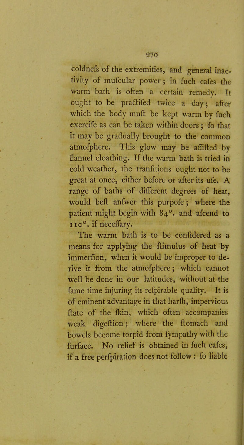 coldnefs of the extremities, and general inac- tivity of mufcular power; in fuch cafes the warm bath is often a certain remedy. It ought to be pradlifed twice a day; after which the body mufl: be kept warm by fuch exercife as can be taken within doors; fo that it may be gradually brought to the common atmofphere. This glow may be alTifted by flannel cloathing. If the warm bath is tried in cold weather, the tranfitions ought not to be great at once, either before or after its ufe. A range of baths of different degrees of heat, would beft anfwer this purpofe; where the patient might begin with 84°. and afcend to 110°. if necelTary. The warm bath is to be confidered as a means for applying the ftimulus of heat by immerfion, when it would be improper to de- rive it from the atmofphere j which cannot well be done in our latitudes, without at the fame time injuring its refpirable quality. It is of eminent advantage in that harfh, impervious ftate of the fkin, which often accompanies weak digeflion; where the flomach and bowels become torpid from fympathy with the furface. No relief is obtained in fuch cafes, if a free perfpiration does not follow: fo liable I