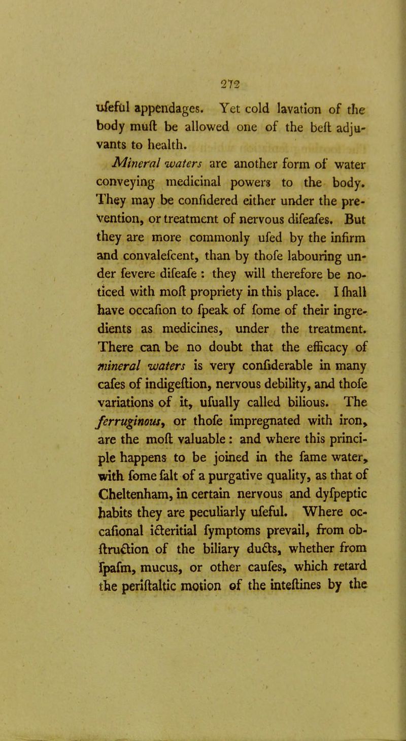 ufeftil appendages. Yet cold lavation of the body muft be allowed one of the beft adju- vants to health. Mineral waters are another form of water conveying medicinal powers to the body. They may be confidered either under the pre- vention, or treatment of nervous difeafes. But they are more commonly ufed by the infirm and convalefcent, than by thofe labouring un- der fevere difeafe : they will therefore be no- ticed with moft propriety in this place. I Ihall have occafion to fpeak of fome of their ingre- dients as medicines, under the treatment. There can be no doubt that the efficacy of mineral waters is very confiderable in many cafes of indigeftion, nervous debility, and thofe variations of it, ufually called bilious. The ferruginous^ or thofe impregnated with iron> are the moft valuable: and where this princi- ple happens to be joined in the fame water, with fome fait of a purgative quality, as that of Cheltenham, in certain nervous and dyfpeptic habits they are peculiarly ufeful. Where oc- cafional ideritial fymptoms prevail, from ob- ftru^lion of the biliary duds, whether from tpafm, mucus, or other caufes, which retard the periftaltic motion of the inteftines by the