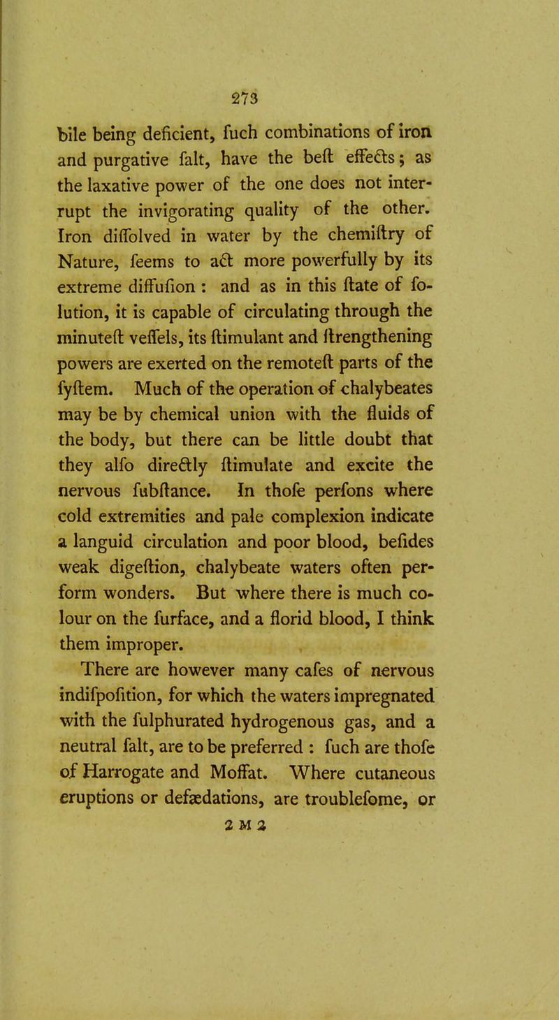 bile being deficient, fuch combinations of iron and purgative fait, have the beft efFefts; as the laxative power of the one does not inter- rupt the invigorating quality of the other. Iron diffolved in water by the chemiftry of Nature, feems to a6l more powerfully by its extreme diffufion : and as in this ftate of fo- lution, it is capable of circulating through the minuteft veffels, its ftimulant and flrengthening powers are exerted on the remoteft parts of the fyftem. Much of the operation of chalybeates may be by chemical union with the fluids of the body, but there can be little doubt that they alfo diredly ftimulate and excite the nervous fubftance. In thofe perfons where cold extremities and pale complexion indicate Si languid circulation and poor blood, befides weak digeftion, chalybeate waters often per- form wonders. But where there is much co- lour on the furface, and a florid blood, I think them improper. There are however many cafes of nervous indifpofition, for which the waters impregnated with the fulphurated hydrogenous gas, and a neutral fait, are to be preferred : fuch are thofe of Harrogate and Moflfat. Where cutaneous eruptions or defeedations, are troublefome, or 2M2