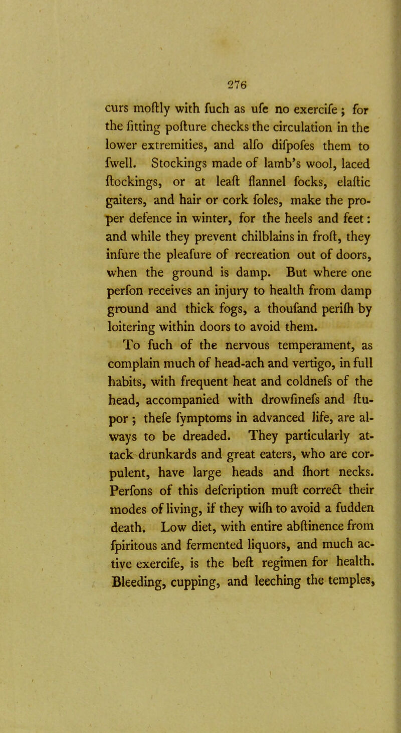 curs moftly with fuch as ufe no exercife ; for the fitting pofture checks the circulation in the lower extremities, and alfo difpofes them to fwell. Stockings made of lamb*s wool, laced (lockings, or at leaft flannel focks, elaftic gaiters, and hair or cork foles, make the pro- per defence in winter, for the heels and feet: and while they prevent chilblains in froft, they infure the pleafure of recreation out of doors, when the ground is damp. But where one perfon receives an injury to health from damp ground and thick fogs, a thoufand perifti by loitering within doors to avoid them. To fuch of the nervous temperament, as complain much of head-ach and vertigo, in full habits, with frequent heat and coldnefs of the head, accompanied with drowfmefs and ftu- por ; thefe fymptoms in advanced life, are al- ways to be dreaded. They particularly at- tack drunkards and great eaters, who are cor- pulent, have large heads and fliort necks. Perfons of this defcription muft corred their modes of living, if they wifli to avoid a fudden death. Low diet, with entire abftinence from fpiritous and fermented liquors, and much ac- tive exercife, is the beft regimen for health. Bleeding, cupping, and leeching the temples,