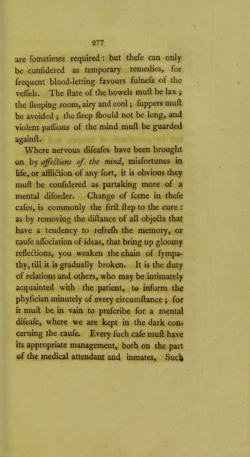 are fometimes required: but thefe can only be confidered as temporary remedies, for frequent blood-letting favours fulnefs of the veffels. The ftate of the bowels muft be lax ; the Deeping room, airy and cool; fuppers muft be avoided ; the fleep fliould not be long, and violent paflions of the mind muft be guarded againft. Where nervous difeafes have been brought on by affedions of the mind, misfortunes in life, or affliction of any fort, it is obvious they muft be confidered as partaking more of a mental diforder. Change of fcene in thefe cafes, is commonly the firft ftep to the cure : as by removing the diftance of all objects that have a tendency to refrefh the memory, or caufe alTociation of ideas, that bring up gloomy reflexions, you weaken the chain of fympa- thy, till it is gradually broken. It is the duty of relations and others, who may be intimately acquainted with the patient, to inform the phyfician minutely of every circumftance ; for it muft be in vain to prefcribe for a mental difeafe, where we are kept in the dark con- cerning the caufe. Every fuch cafe muft have its appropriate management, both on the part of the medical attendant and inmates, Sucli