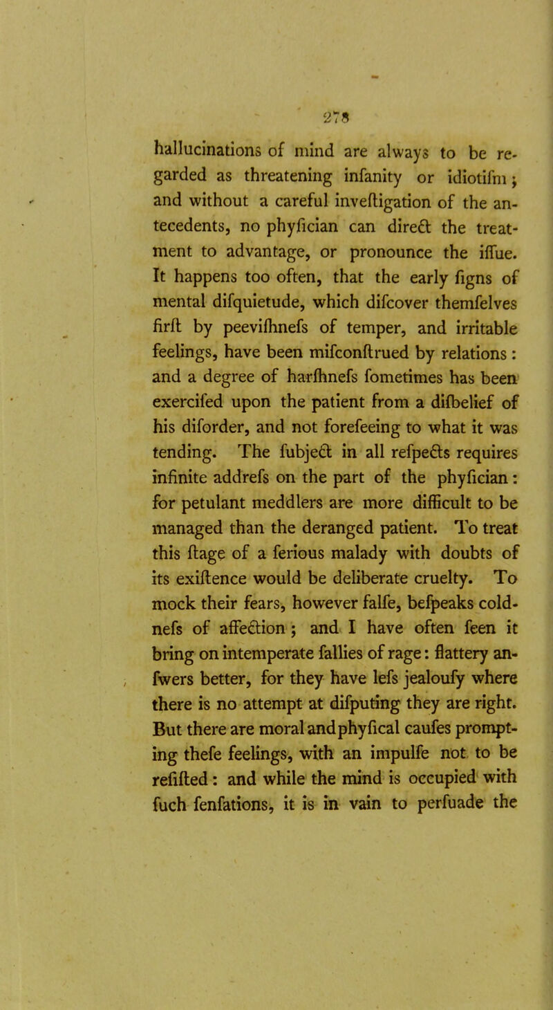 hallucinations of mind are always to be re- garded as threatening infanity or idiotifm; and without a careful inveftigation of the an- tecedents, no phyfician can dired the treat- ment to advantage, or pronounce the iffue. It happens too often, that the early figns of mental difquietude, which difcover themfelves firfl by peevilhnefs of temper, and irritable feelings, have been mifconftrued by relations: and a degree of harflmefs fometimes has been exercifed upon the patient from a difbelief of his diforder, and not forefeeing to what it was tending. The fubjed in all refpe6ts requires infinite addrefs on the part of the phyfician: for petulant meddlers are more difficult to be managed than the deranged patient. To treat this ftage of a ferious malady with doubts of its exiftence would be deliberate cruelty. To mock their fears, however falfe, befpeaks cold- nefs of afFe£lion; and I have often feen it bring on intemperate fallies of rage: flattery an- fwers better, for they have lefs jealoufy where there is no attempt at difputing they are right. But there are moral and phyfical caufes prompt- ing thefe feelings, with an impulfe not to be refilled: and while the mind is occupied with fuch fenfations, it is in vain to perfuade the