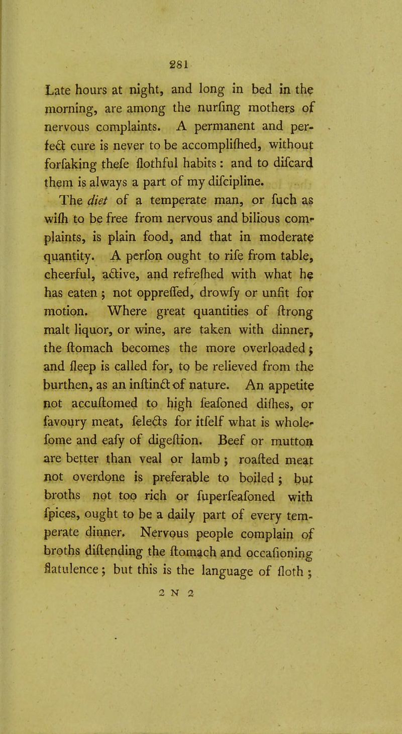 Late hours at night, and long in bed in th^ morning, are among the nurfmg mother^ of nervous complaints. A permanent and per- fect cure is never to be accompliftied, without forfaking thefe flothful habits : and to difcard them is always a part of my difcipline. The diet of a temperate man, or fuch as wifli to be free from nervous and bilious com*- plaints, is plain food, and that in moderate quantity. A perfon ought to rife from table, cheerful, adive, and refreflied with what he has eaten ; not opprefled, drowfy or unfit for motion. Where great quantities of ftrong malt liquor, or wine, are taken with dinner, the ftomach becomes the more overloaded j and fleep is called for, to be relieved from the burthen, as an inftindof nature. An appetite pot accuftomed to high feafoned dilhes, or favoijry meat, feleds for itfelf what is whole- fome and eafy of digeftion. Beef or muttoi^ are better than veal or lamb ; roafted meat jiot overdone is preferable to boiled; but broths not top rich or fuperfeafoned with fpices, ought to be a daily part of every tem- perate dinner. Nervous people complain of broths diftending the ftomach and occafioning flatulence; but this is the language of floth ; 2 N 2