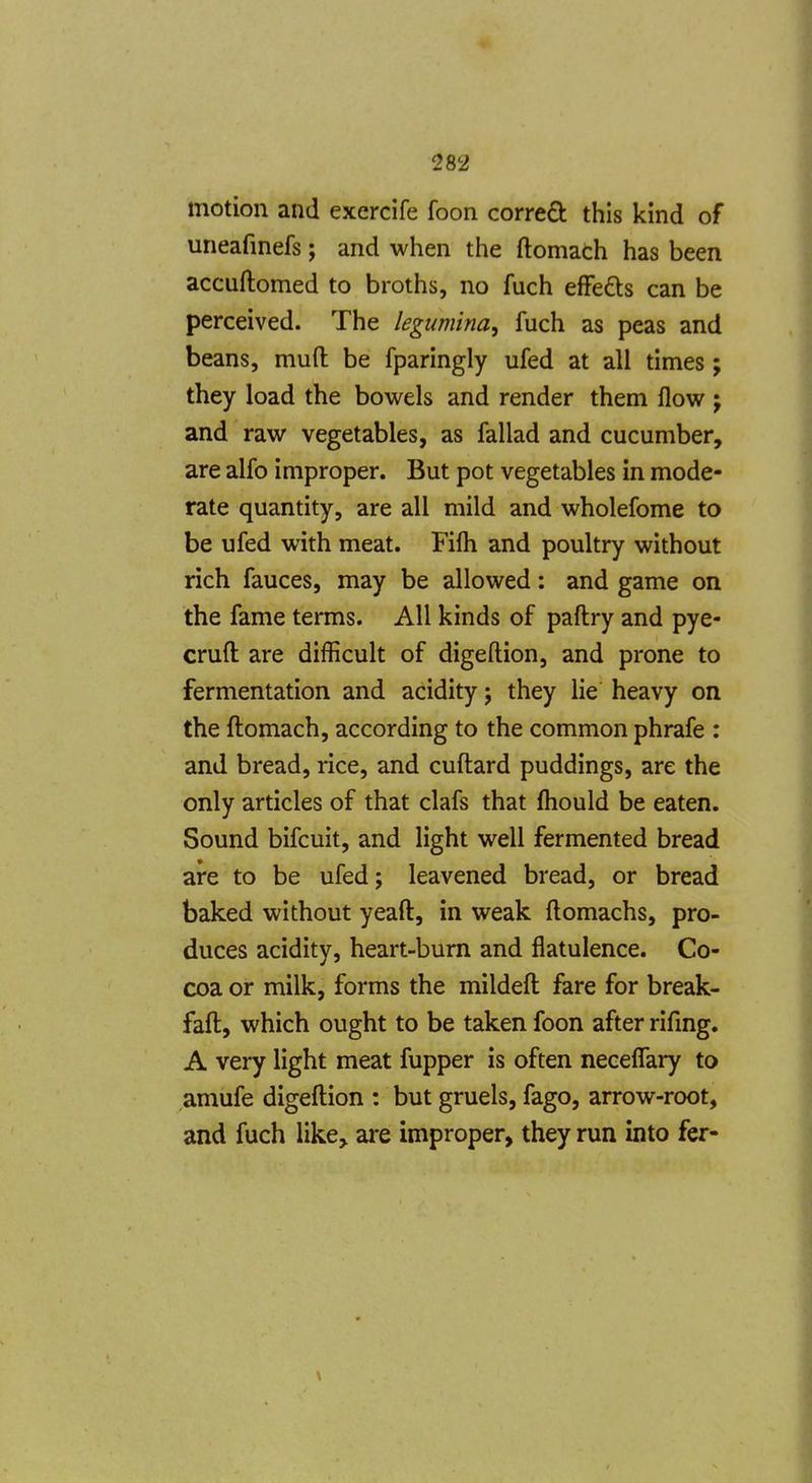 motion and exercife foon corred this kind of uneafinefs; and when the ftomach has been accuftomed to broths, no fuch efFeds can be perceived. The legumina, fuch as peas and beans, muft be fparingly ufed at all times; they load the bowels and render them flow ; and raw vegetables, as fallad and cucumber, are alfo improper. But pot vegetables in mode- rate quantity, are all mild and wholefome to be ufed with meat. Fifli and poultry without rich fauces, may be allowed: and game on the fame terms. All kinds of paftry and pye- cruft: are difficult of digeftion, and prone to fermentation and acidity; they lie heavy on the ftomach, according to the common phrafe : and bread, rice, and cuftard puddings, are the only articles of that clafs that fliould be eaten. Sound bifcuit, and light well fermented bread are to be ufed; leavened bread, or bread baked without yeaft, in weak ftomachs, pro- duces acidity, heart-bum and flatulence. Co- coa or milk, forms the mildeft fare for break- faft, which ought to be taken foon after rifmg. A very light meat fupper is often neceflary to amufe digeftion : but gruels, fago, arrow-root, and fuch like> are improper, they run into fer-