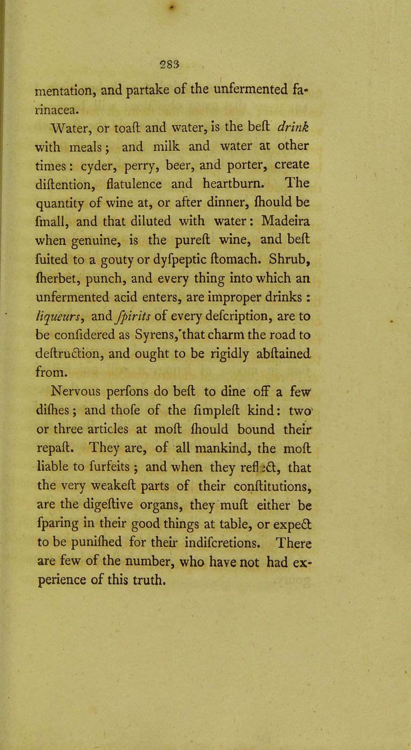 mentation, and partake of the unfermented fa- rinacea. Water, or toaft and water, is the beft drink with meals; and milk and water at other times: cyder, perry, beer, and porter, create diftention, flatulence and heartburn. The quantity of wine at, or after dinner, fhould be fmall, and that diluted with water: Madeira when genuine, is the pureft wine, and beft fuited to a gouty or dyfpeptic ftomach. Shrub, fherbet, punch, and every thing into which an unfermented acid enters, are improper drinks: liqueurs, and fpirits of every defcription, are to be confidered as Syrens,'that charm the road to deftruction, and ought to be rigidly abftained from. Nervous perfons do beft to dine off a few difhes; and thofe of the fimpleft kind: two^ or three articles at moft ftiould bound their repaft. They are, of all mankind, the moft liable to furfeits ; and when they refl id, that the very weakeft parts of their conftitutions, are the digeftive organs, they muft either be fparing in their good things at table, or exped to be punifhed for their indifcretions. There are few of the number, who have not had ex- perience of this truth.