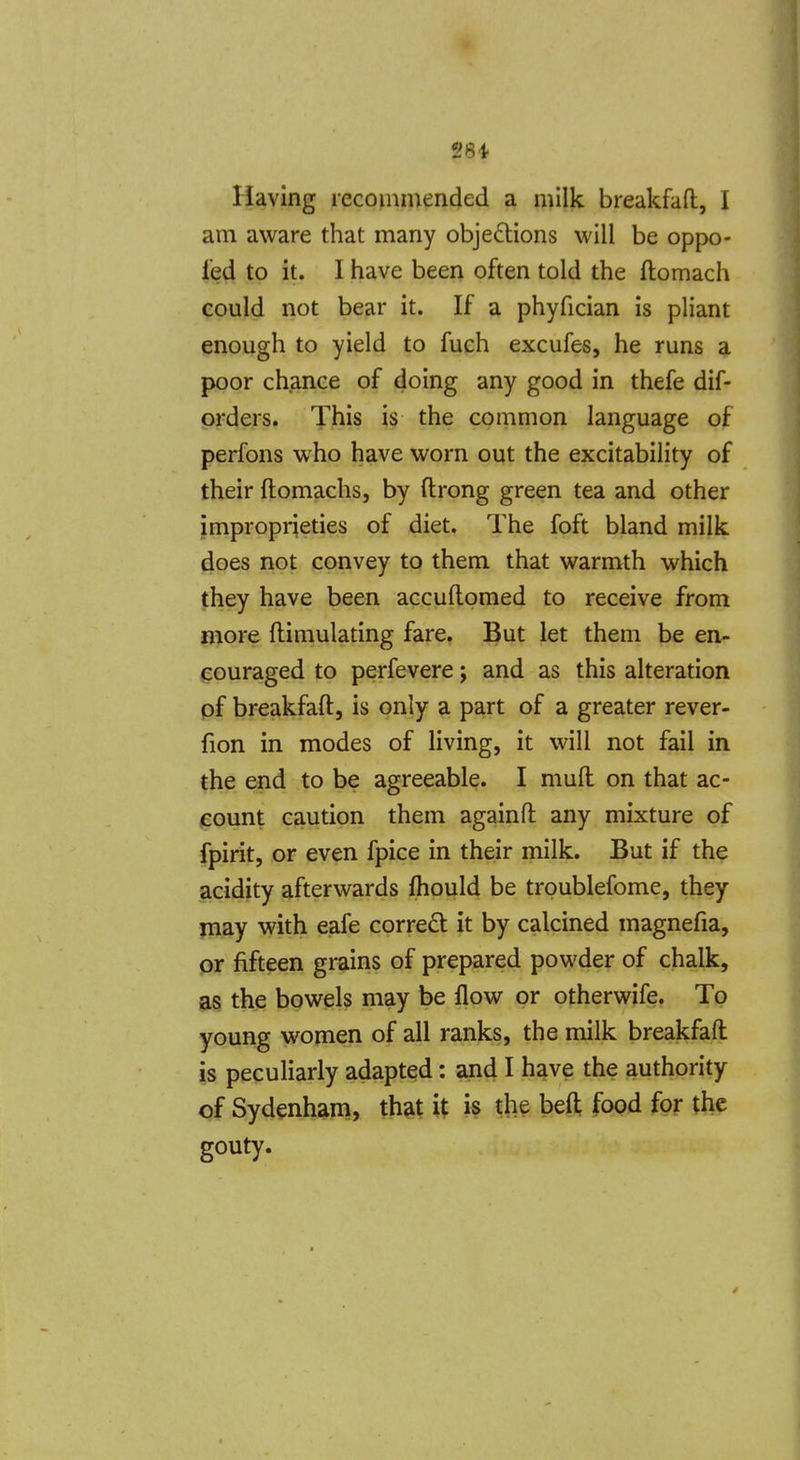 4 28i liaving recommended a milk breakfafl, I am aware that many objections will be oppo- led to it. I have been often told the ftomach could not bear it. If a phyfician is pliant enough to yield to fuch excufes, he runs a poor chance of doing any good in thefe dif- orders. This is the common language of perfons who have worn out the excitability of their ftomachs, by ftrong green tea and other improprieties of diet. The foft bland milk does not convey to them that warmth which they have been accuflomed to receive from more flimulating fare. But let them be en- couraged to perfevere; and as this alteration pf breakfaft, is only a part of a greater rever- fion in modes of living, it will not fail in the end to be agreeable. I mull on that ac- count caution them again ft any mixture of fpirit, or even fpice in their milk. But if the acidity afterwards Ihould be troublefome, they may with eafe correct it by calcined magnefia, pr fifteen grains of prepared powder of chalk, as the bowels may be flow pr otherwife. To young women of all ranks, the milk breakfaft is peculiarly adapted: and I have the authority of Sydenham, th?it it is the befl; food for the gouty.
